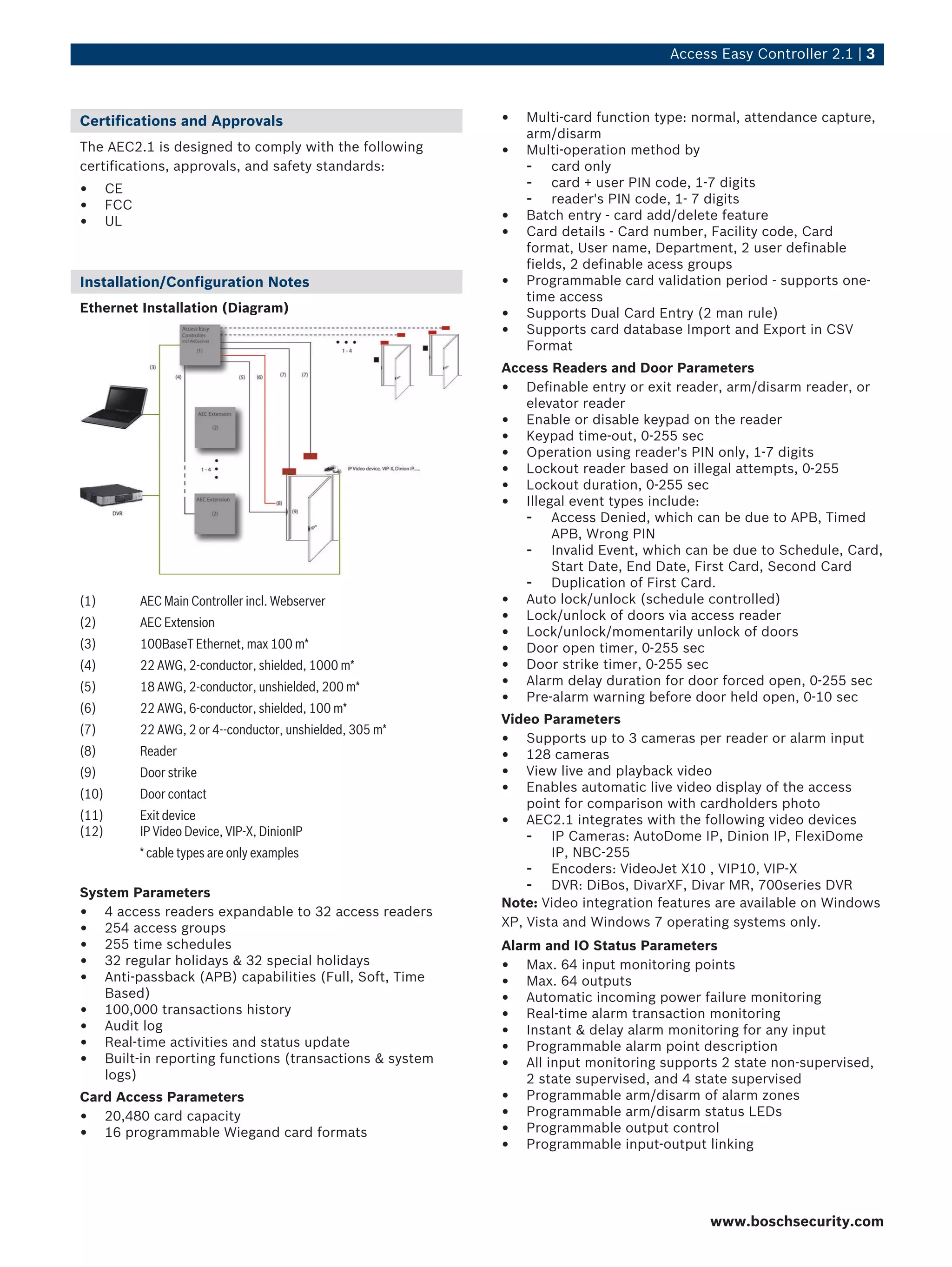 Access Easy Controller 2.1 | 3
Certifications and Approvals
The AEC2.1 is designed to comply with the following
certifications, approvals, and safety standards:
• CE
• FCC
• UL
Installation/Configuration Notes
Ethernet Installation (Diagram)
(1) AEC Main Controller incl. Webserver
(2) AEC Extension
(3) 100BaseT Ethernet, max 100 m*
(4) 22 AWG, 2-conductor, shielded, 1000 m*
(5) 18 AWG, 2-conductor, unshielded, 200 m*
(6) 22 AWG, 6-conductor, shielded, 100 m*
(7) 22 AWG, 2 or 4--conductor, unshielded, 305 m*
(8) Reader
(9) Door strike
(10) Door contact
(11)
(12)
Exit device
IP Video Device, VIP-X, DinionIP
* cable types are only examples
System Parameters
• 4 access readers expandable to 32 access readers
• 254 access groups
• 255 time schedules
• 32 regular holidays & 32 special holidays
• Anti-passback (APB) capabilities (Full, Soft, Time
Based)
• 100,000 transactions history
• Audit log
• Real-time activities and status update
• Built-in reporting functions (transactions & system
logs)
Card Access Parameters
• 20,480 card capacity
• 16 programmable Wiegand card formats
• Multi-card function type: normal, attendance capture,
arm/disarm
• Multi-operation method by
- card only
- card + user PIN code, 1-7 digits
- reader's PIN code, 1- 7 digits
• Batch entry - card add/delete feature
• Card details - Card number, Facility code, Card
format, User name, Department, 2 user definable
fields, 2 definable acess groups
• Programmable card validation period - supports one-
time access
• Supports Dual Card Entry (2 man rule)
• Supports card database Import and Export in CSV
Format
Access Readers and Door Parameters
• Definable entry or exit reader, arm/disarm reader, or
elevator reader
• Enable or disable keypad on the reader
• Keypad time-out, 0-255 sec
• Operation using reader's PIN only, 1-7 digits
• Lockout reader based on illegal attempts, 0-255
• Lockout duration, 0-255 sec
• Illegal event types include:
- Access Denied, which can be due to APB, Timed
APB, Wrong PIN
- Invalid Event, which can be due to Schedule, Card,
Start Date, End Date, First Card, Second Card
- Duplication of First Card.
• Auto lock/unlock (schedule controlled)
• Lock/unlock of doors via access reader
• Lock/unlock/momentarily unlock of doors
• Door open timer, 0-255 sec
• Door strike timer, 0-255 sec
• Alarm delay duration for door forced open, 0-255 sec
• Pre-alarm warning before door held open, 0-10 sec
Video Parameters
• Supports up to 3 cameras per reader or alarm input
• 128 cameras
• View live and playback video
• Enables automatic live video display of the access
point for comparison with cardholders photo
• AEC2.1 integrates with the following video devices
- IP Cameras: AutoDome IP, Dinion IP, FlexiDome
IP, NBC-255
- Encoders: VideoJet X10 , VIP10, VIP-X
- DVR: DiBos, DivarXF, Divar MR, 700series DVR
Note: Video integration features are available on Windows
XP, Vista and Windows 7 operating systems only.
Alarm and IO Status Parameters
• Max. 64 input monitoring points
• Max. 64 outputs
• Automatic incoming power failure monitoring
• Real-time alarm transaction monitoring
• Instant & delay alarm monitoring for any input
• Programmable alarm point description
• All input monitoring supports 2 state non-supervised,
2 state supervised, and 4 state supervised
• Programmable arm/disarm of alarm zones
• Programmable arm/disarm status LEDs
• Programmable output control
• Programmable input-output linking
www.boschsecurity.com
 