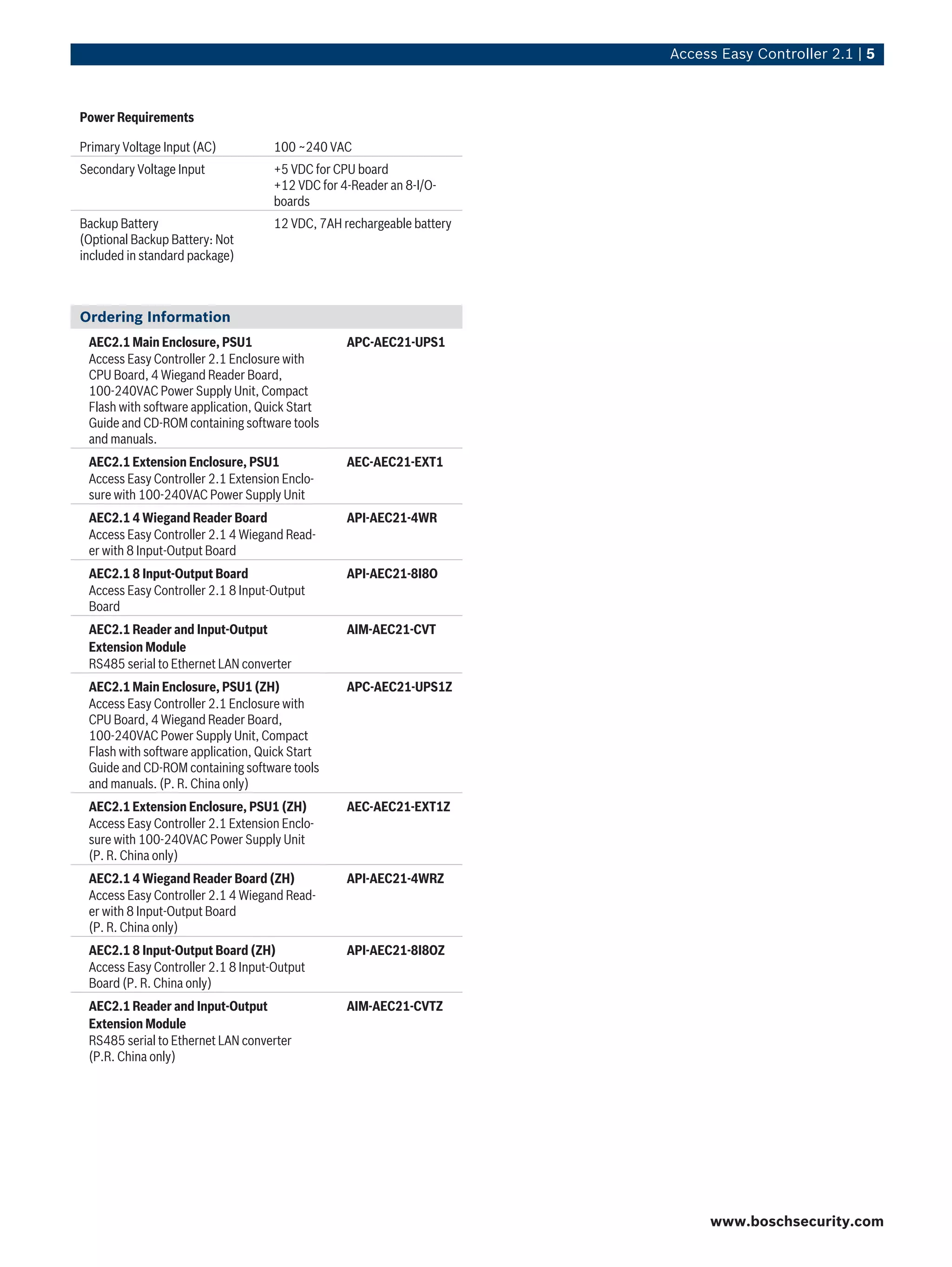 Access Easy Controller 2.1 | 5
Power Requirements
Primary Voltage Input (AC) 100 ~240 VAC
Secondary Voltage Input +5 VDC for CPU board
+12 VDC for 4-Reader an 8-I/O-
boards
Backup Battery
(Optional Backup Battery: Not
included in standard package)
12 VDC, 7AH rechargeable battery
Ordering Information
AEC2.1 Main Enclosure, PSU1
Access Easy Controller 2.1 Enclosure with
CPU Board, 4 Wiegand Reader Board,
100-240VAC Power Supply Unit, Compact
Flash with software application, Quick Start
Guide and CD-ROM containing software tools
and manuals.
APC-AEC21-UPS1
AEC2.1 Extension Enclosure, PSU1
Access Easy Controller 2.1 Extension Enclo-
sure with 100-240VAC Power Supply Unit
AEC-AEC21-EXT1
AEC2.1 4 Wiegand Reader Board
Access Easy Controller 2.1 4 Wiegand Read-
er with 8 Input-Output Board
API-AEC21-4WR
AEC2.1 8 Input-Output Board
Access Easy Controller 2.1 8 Input-Output
Board
API-AEC21-8I8O
AEC2.1 Reader and Input-Output
Extension Module
RS485 serial to Ethernet LAN converter
AIM-AEC21-CVT
AEC2.1 Main Enclosure, PSU1 (ZH)
Access Easy Controller 2.1 Enclosure with
CPU Board, 4 Wiegand Reader Board,
100-240VAC Power Supply Unit, Compact
Flash with software application, Quick Start
Guide and CD-ROM containing software tools
and manuals. (P. R. China only)
APC-AEC21-UPS1Z
AEC2.1 Extension Enclosure, PSU1 (ZH)
Access Easy Controller 2.1 Extension Enclo-
sure with 100-240VAC Power Supply Unit
(P. R. China only)
AEC-AEC21-EXT1Z
AEC2.1 4 Wiegand Reader Board (ZH)
Access Easy Controller 2.1 4 Wiegand Read-
er with 8 Input-Output Board
(P. R. China only)
API-AEC21-4WRZ
AEC2.1 8 Input-Output Board (ZH)
Access Easy Controller 2.1 8 Input-Output
Board (P. R. China only)
API-AEC21-8I8OZ
AEC2.1 Reader and Input-Output
Extension Module
RS485 serial to Ethernet LAN converter
(P.R. China only)
AIM-AEC21-CVTZ
www.boschsecurity.com
 