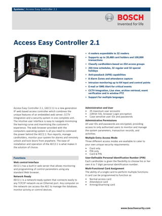 Systems | Access Easy Controller 2.1
Access Easy Controller 2.1, (AEC2.1) is a new generation
IP web based access controller which combines the
unique features of an embedded web server, CCTV
integration and a security system in one complete unit.
The intuitive user interface is easy to navigate minimizing
the learning curve and maximizing the customer’s
experience. The web browser provided with the
computers operating system is all you need to command
the power behind the AEC2.1. Run reports, manage
cardholders, monitor your system for alarms and remotely
unlock and lock doors from anywhere. The ease of
installation and operation of the AEC2.1 is what makes it
the solution of choice.
Functions
Web control Interface
AEC2.1 has a built-in web server that allows monitoring
and programming of control parameters using any
standard Web browser.
Network Ready
AEC2.1 is a network-ready system that connects easily to
any TCP/IP network via an Ethernet port. Any computer on
the network can access the AEC to manage the database,
monitor activity or control devices.
Administration and User
• 25 maximum user accounts
• 128-bit SSL browser Login encryption
• Case sensitive user IDs and passwords
Administrative Permissions
All user IDs and passwords are encrypted, providing
access to only authorized users to monitor and manage
the system parameters, transaction records, and
activities.
Multiple Entry Access Mode
Three different access modes are available to cater to
your own unique security requirements:
• Card only
• PIN only
• Card & PIN
User-Definable Personal Identification Number (PIN)
Each cardholder is given the flexibility to choose his or her
own 4 to 7 digit personal identification number.
Multi-Functional Card Assignment
The ability of a single card to perform multiple functions:
A card can be programmed to function as
• Normal access card
• Attendance card
• Arming/disarming card
Access Easy Controller 2.1
▶ 4 readers expandable to 32 readers
▶ Supports up to 20,480 card holders and 100,000
transactions
▶ Classify cardholders based on 254 access groups
▶ 255 time schedules, 32 regular and 32 special
holidays
▶ Anti-passback (APB) capabilities
▶ 8 Alarm Zones and attendance capture
▶ Intrusion monitoring up to 64 input and control points
▶ E-mail or SMS Alert for critical events
▶ CCTV Integration, Live view, archive retrieval, event
verification and in window PTZ
▶ Support for multiple languages
www.boschsecurity.com
 