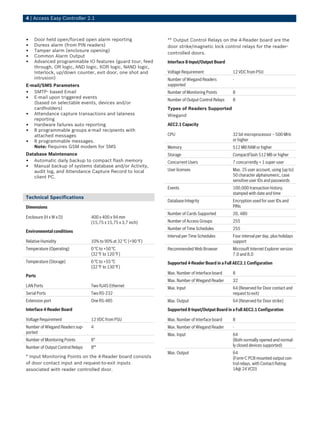 4 | Access Easy Controller 2.1
• Door held open/forced open alarm reporting
• Duress alarm (from PIN readers)
• Tamper alarm (enclosure opening)
• Common Alarm Output
• Advanced programmable IO features (guard tour, feed
through, OR logic, AND logic, XOR logic, NAND logic,
Interlock, up/down counter, exit door, one shot and
intrusion)
E-mail/SMS Parameters
• SMTP- based Email
• E-mail upon triggered events
(based on selectable events, devices and/or
cardholders)
• Attendance capture transactions and lateness
reporting
• Hardware failures auto reporting
• 8 programmable groups e-mail recipients with
attached messages
• 8 programmable messages.
Note: Requires GSM modem for SMS
Database Maintenance
• Automatic daily backup to compact flash memory
• Manual backup of systems database and/or Activity,
audit log, and Attendance Capture Record to local
client PC.
Technical Specifications
Dimensions
Enclosure (H x W x D) 400 x 400 x 94 mm
(15,75 x 15,75 x 3,7 inch)
Environmental conditions
Relative Humidity 10% to 90% at 32 °C (+90 °F)
Temperature (Operating) 0 °C to +50 °C
(32 °F to 120 °F)
Temperature (Storage) 0 °C to +55 °C
(32 °F to 130 °F)
Ports
LAN Ports Two RJ45 Ethernet
Serial Ports Two RS-232
Extension port One RS-485
Interface 4-Reader Board
Voltage Requirement 12 VDC from PSU
Number of Wiegand Readers sup-
ported
4
Number of Monitoring Points 8*
Number of Output Control Relays 8**
* Input Monitoring Points on the 4-Reader board consists
of door contact input and request-to-exit inputs
associated with reader controlled door.
** Output Control Relays on the 4-Reader board are the
door strike/magnetic lock control relays for the reader-
controlled doors.
Interface 8-Input/Output Board
Voltage Requirement 12 VDC from PSU
Number of Wiegand Readers
supported
-
Number of Monitoring Points 8
Number of Output Control Relays 8
Types of Readers Supported
Wiegand
AEC2.1 Capacity
CPU 32 bit microprocessor – 500 MHz
or higher
Memory 512 MB RAM or higher
Storage CompactFlash 512 MB or higher
Concurrent Users 7 concurrently + 1 super-user
User licenses Max. 25 user account, using (up to)
50 character alphanumeric, case
sensitive user IDs and passwords
Events 100,000 transaction history,
stamped with date and time
Database Integrity Encryption used for user IDs and
PINs
Number of Cards Supported 20, 480
Number of Access Groups 255
Number of Time Schedules 255
Interval per Time Schedules Four interval per day, plus holidays
support
Recommended Web Browser Microsoft Internet Explorer version
7.0 and 8.0
Supported 4-Reader Board in a Full AEC2.1 Configuration
Max. Number of Interface board 8
Max. Number of Wiegand Reader 32
Max. Input 64 (Reserved for Door contact and
request to exit)
Max. Output 64 (Reserved for Door strike)
Supported 8-Input/Output Board in a Full AEC2.1 Configuration
Max. Number of Interface board 8
Max. Number of Wiegand Reader -
Max. Input 64
(Both normally opened and normal-
ly closed devices supported)
Max. Output 64
(Form-C PCB mounted output con-
trol relays, with Contact Rating:
1A@ 24 VCD)
 