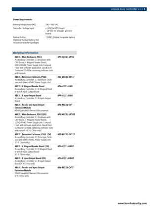 Access Easy Controller 2.1 | 5
Power Requirements
Primary Voltage Input (AC) 100 ~240 VAC
Secondary Voltage Input +5 VDC for CPU board
+12 VDC for 4-Reader an 8-I/O-
boards
Backup Battery
(Optional Backup Battery: Not
included in standard package)
12 VDC, 7AH rechargeable battery
Ordering Information
AEC2.1 Main Enclosure, PSU1
Access Easy Controller 2.1 Enclosure with
CPU Board, 4 Wiegand Reader Board,
100-240VAC Power Supply Unit, Compact
Flash with software application, Quick Start
Guide and CD-ROM containing software tools
and manuals.
APC-AEC21-UPS1
AEC2.1 Extension Enclosure, PSU1
Access Easy Controller 2.1 Extension Enclo-
sure with 100-240VAC Power Supply Unit
AEC-AEC21-EXT1
AEC2.1 4 Wiegand Reader Board
Access Easy Controller 2.1 4 Wiegand Read-
er with 8 Input-Output Board
API-AEC21-4WR
AEC2.1 8 Input-Output Board
Access Easy Controller 2.1 8 Input-Output
Board
API-AEC21-8I8O
AEC2.1 Reader and Input-Output
Extension Module
RS485 serial to Ethernet LAN converter
AIM-AEC21-CVT
AEC2.1 Main Enclosure, PSU1 (ZH)
Access Easy Controller 2.1 Enclosure with
CPU Board, 4 Wiegand Reader Board,
100-240VAC Power Supply Unit, Compact
Flash with software application, Quick Start
Guide and CD-ROM containing software tools
and manuals. (P. R. China only)
APC-AEC21-UPS1Z
AEC2.1 Extension Enclosure, PSU1 (ZH)
Access Easy Controller 2.1 Extension Enclo-
sure with 100-240VAC Power Supply Unit
(P. R. China only)
AEC-AEC21-EXT1Z
AEC2.1 4 Wiegand Reader Board (ZH)
Access Easy Controller 2.1 4 Wiegand Read-
er with 8 Input-Output Board
(P. R. China only)
API-AEC21-4WRZ
AEC2.1 8 Input-Output Board (ZH)
Access Easy Controller 2.1 8 Input-Output
Board (P. R. China only)
API-AEC21-8I8OZ
AEC2.1 Reader and Input-Output
Extension Module
RS485 serial to Ethernet LAN converter
(P.R. China only)
AIM-AEC21-CVTZ
www.boschsecurity.com
 