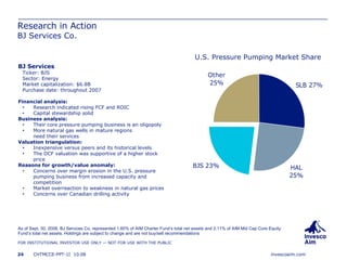 Research in Action BJ Services Co. As of Sept. 30, 2008, BJ Services Co. represented 1.60% of AIM Charter Fund’s total net assets and 2.11% of AIM Mid Cap Core Equity Fund’s total net assets. Holdings are subject to change and are not buy/sell recommendations BJ Services Ticker: BJS Sector: Energy Market capitalization: $6.8B Purchase date: throughout 2007 Financial analysis: Research indicated rising FCF and ROIC Capital stewardship solid Business analysis: Their core pressure pumping business is an oligopoly More natural gas wells in mature regions need their services Valuation triangulation: Inexpensive versus peers and its historical levels The DCF valuation was supportive of a higher stock price Reasons for growth/value anomaly: Concerns over margin erosion in the U.S. pressure pumping business from increased capacity and competition Market overreaction to weakness in natural gas prices Concerns over Canadian drilling activity U.S. Pressure Pumping Market Share 