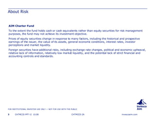 About Risk AIM Charter Fund To the extent the fund holds cash or cash equivalents rather than equity securities for risk management purposes, the fund may not achieve its investment objective.  Prices of equity securities change in response to many factors, including the historical and prospective earnings of the issuer, the value of its assets, general economic conditions, interest rates, investor perceptions and market liquidity.  Foreign securities have additional risks, including exchange rate changes, political and economic upheaval, relative lack of information, relatively low market liquidity, and the potential lack of strict financial and accounting controls and standards. CHTMCCE-2A 
