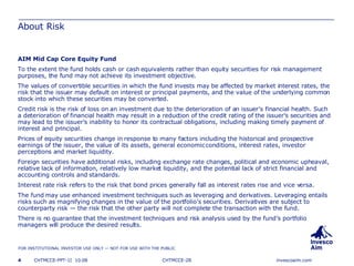 About Risk AIM Mid Cap Core Equity Fund To the extent the fund holds cash or cash equivalents rather than equity securities for risk management purposes, the fund may not achieve its investment objective.  The values of convertible securities in which the fund invests may be affected by market interest rates, the risk that the issuer may default on interest or principal payments, and the value of the underlying common stock into which these securities may be converted. Credit risk is the risk of loss on an investment due to the deterioration of an issuer’s financial health. Such a deterioration of financial health may result in a reduction of the credit rating of the issuer's securities and may lead to the issuer's inability to honor its contractual obligations, including making timely payment of interest and principal.  Prices of equity securities change in response to many factors including the historical and prospective earnings of the issuer, the value of its assets, general economic conditions, interest rates, investor perceptions and market liquidity.  Foreign securities have additional risks, including exchange rate changes, political and economic upheaval, relative lack of information, relatively low market liquidity, and the potential lack of strict financial and accounting controls and standards. Interest rate risk refers to the risk that bond prices generally fall as interest rates rise and vice versa. The fund may use enhanced investment techniques such as leveraging and derivatives. Leveraging entails risks such as magnifying changes in the value of the portfolio’s securities. Derivatives are subject to counterparty risk — the risk that the other party will not complete the transaction with the fund.  There is no guarantee that the investment techniques and risk analysis used by the fund’s portfolio managers will produce the desired results.  CHTMCCE-2B 