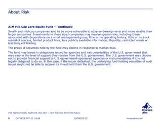 About Risk AIM Mid Cap Core Equity Fund — continued Small- and mid-cap companies tend to be more vulnerable to adverse developments and more volatile than larger companies. Investments in these sized companies may involve special risks, including those associated with dependence on a small management group, little or no operating history, little or no track record of success, limited product lines, less publicly available information, illiquidity, restricted resale or less frequent trading. The prices of securities held by the fund may decline in response to market risks.  The fund may invest in obligations issued by agencies and instrumentalities of the U.S. government that may vary in the level of support they receive from the U.S. government. The U.S. government may choose not to provide financial support to U.S.-government-sponsored agencies or instrumentalities if it is not legally obligated to do so. In this case, if the issuer defaulted, the underlying fund holding securities of such issuer might not be able to recover its investment from the U.S. government. CHTMCCE-2C 