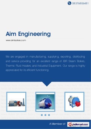 08376806481
A Member of
Aim Engineering
www.aimboilers.com
Steam Boiler IBR Steam Boilers SIB Steam Boilers Thermic Fluid Heaters Hot Water
Generators Hot Air Generators Mava Plants Namkeen Plants Industrial Chimneys Boiler
Accessories Storage Vessels Storage Tanks Steam Boiler IBR Steam Boilers SIB Steam
Boilers Thermic Fluid Heaters Hot Water Generators Hot Air Generators Mava Plants Namkeen
Plants Industrial Chimneys Boiler Accessories Storage Vessels Storage Tanks Steam Boiler IBR
Steam Boilers SIB Steam Boilers Thermic Fluid Heaters Hot Water Generators Hot Air
Generators Mava Plants Namkeen Plants Industrial Chimneys Boiler Accessories Storage
Vessels Storage Tanks Steam Boiler IBR Steam Boilers SIB Steam Boilers Thermic Fluid
Heaters Hot Water Generators Hot Air Generators Mava Plants Namkeen Plants Industrial
Chimneys Boiler Accessories Storage Vessels Storage Tanks Steam Boiler IBR Steam
Boilers SIB Steam Boilers Thermic Fluid Heaters Hot Water Generators Hot Air Generators Mava
Plants Namkeen Plants Industrial Chimneys Boiler Accessories Storage Vessels Storage
Tanks Steam Boiler IBR Steam Boilers SIB Steam Boilers Thermic Fluid Heaters Hot Water
Generators Hot Air Generators Mava Plants Namkeen Plants Industrial Chimneys Boiler
Accessories Storage Vessels Storage Tanks Steam Boiler IBR Steam Boilers SIB Steam
Boilers Thermic Fluid Heaters Hot Water Generators Hot Air Generators Mava Plants Namkeen
Plants Industrial Chimneys Boiler Accessories Storage Vessels Storage Tanks Steam Boiler IBR
Steam Boilers SIB Steam Boilers Thermic Fluid Heaters Hot Water Generators Hot Air
Generators Mava Plants Namkeen Plants Industrial Chimneys Boiler Accessories Storage
We are engaged in manufacturing, supplying, exporting, distributing
and service providing for an excellent range of IBR Steam Boilers,
Thermic Fluid Heaters and Industrial Equipment. Our range is highly
appreciated for its efficient functioning.
 