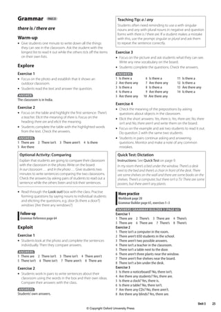25
Unit 3
Grammar page 23
there is / there are
Warm-up
•	 Give students one minute to write down all the things
they can see in the classroom. Ask the student with the
longest list to read it out while the others tick off the items
on their own lists.
Explore
Exercise 1
•	 Focus on the photo and establish that it shows an
outdoor classroom.
•	 Students read the text and answer the question.
ANSWER
The classroom is in India.
Exercise 2
•	 Focus on the table and highlight the first sentence: There’s
a teacher. Elicit the meaning of there is. Focus on the
heading there are and elicit the meaning.
•	 Students complete the table with the highlighted words
from the text. Check the answers.
ANSWERS
1 There are 2 There isn’t 3 There aren’t 4 Is there
5 Are there
Optional Activity: Comparing
Explain that students are going to compare their classroom
with the classroom in the photo. Write on the board:
In our classroom … and In the photo … Give students two
minutes to write sentences comparing the two classrooms.
Check the answers by asking pairs of students to read out a
sentence while the others listen and tick their sentences.
•	 Read through the Look out! box with the class. Practise
forming questions by saying nouns to individual students
and eliciting the questions, e.g. door [Is there a door?]
windows [Are there any windows?]
Follow-up
Grammar Reference page 64
Exploit
Exercise 1
•	 Students look at the photo and complete the sentences
individually. Then they compare answers.
ANSWERS
1 There are 2 There isn’t 3 There isn’t 4 There aren’t
5 There isn’t 6 There isn’t 7 There aren’t 8 There are
Exercise 2
•	 Students work in pairs to write sentences about their
classroom using the words in the box and their own ideas.
Compare their answers with the class.
ANSWERS
Students’own answers.
Teaching Tip: a / any
Students often need reminding to use a with singular
nouns and any with plural nouns in negative and question
forms with there is / there are. If a student makes a mistake
with this, use the prompt singular or plural and ask them
to repeat the sentence correctly.
Exercise 3
•	 Focus on the picture and ask students what they can see.
Write any new vocabulary on the board.
•	 Students complete the questions. Check the answers.
ANSWERS
1 Is there a 6 Is there a 11 Is there a
2 Are there any 7 Are there any 12 Is there a
3 Is there a 8 Is there a 13 Are there any
4 Is there a 9 Are there any 14 Is there a
5 Are there any 10 Are there any
Exercise 4
•	 Check the meaning of the prepositions by asking
questions about objects in the classroom.
•	 Elicit the short answers: Yes, there is; Yes, there are; No, there
isn’t and No, there aren’t and write them on the board.
•	 Focus on the example and ask two students to read it out.
Do question 2 with the same two students.
•	 Students in pairs continue asking and answering
questions. Monitor and make a note of any common
mistakes.
Quick Test: Dictation
Instructions: See Quick Test on page 9.
In my room there’s a bed under the window. There’s a desk
next to the bed and there’s a chair in front of the desk. There
are some shelves on the wall and there are some books on the
shelves. There’s a computer, but there isn’t a TV. There are some
posters, but there aren’t any plants.
More practice
Workbook page 20
Grammar Builder page 65, exercises 1–3
ANSWERS GRAMMAR BUILDER 3 (PAGE 65)
Exercise 1
1 There are 2 There’s 3 There are 4 There’s
5 There are 6 There are 7 There’s 8 There’s
Exercise 2
1 There isn’t a computer in the room.
2 There aren’t 650 students in the school.
3 There aren’t two possible answers.
4 There isn’t a teacher in the classroom.
5 There isn’t a table next to the door.
6 There aren’t three plants near the window.
7 There aren’t five shelves near the board.
8 There isn’t a bin under the desk.
Exercise 3
3 Is there a noticeboard? No, there isn’t.
4 Are there any students? Yes, there are.
5 Is there a clock? Yes, there is.
6 Is there a table? No, there isn’t.
7 Are there any CDs? No, there aren’t.
8 Are there any blinds? Yes, there are.
4453486 Aim High KSA TB1.indb 25 27/04/2011 10:21
© Copyright Oxford University Press
 