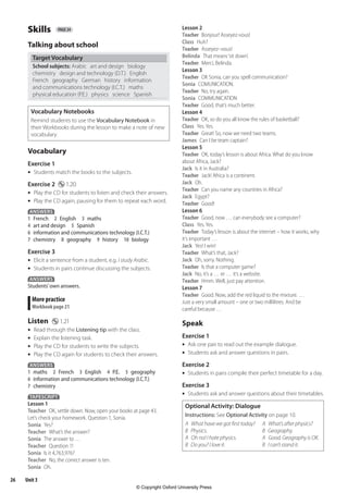 26 Unit 3
Skills page 24
Talking about school
Target Vocabulary
School subjects: Arabic art and design biology
chemistry design and technology (D.T.) English
French geography German history information
and communications technology (I.C.T.) maths
physical education (P.E.) physics science Spanish
Vocabulary Notebooks
Remind students to use the Vocabulary Notebook in
their Workbooks during the lesson to make a note of new
vocabulary.
Vocabulary
Exercise 1
•	 Students match the books to the subjects.
Exercise 2 $ 1.20
•	 Play the CD for students to listen and check their answers.
•	 Play the CD again, pausing for them to repeat each word.
ANSWERS
1 French 2 English 3 maths
4 art and design 5 Spanish
6 information and communications technology (I.C.T.)
7 chemistry 8 geography 9 history 10 biology
Exercise 3
•	 Elicit a sentence from a student, e.g. I study Arabic.
•	 Students in pairs continue discussing the subjects.
ANSWERS
Students’own answers.
More practice
Workbook page 21
Listen $ 1.21
•	 Read through the Listening tip with the class.
•	 Explain the listening task.
•	 Play the CD for students to write the subjects.
•	 Play the CD again for students to check their answers.
ANSWERS
1 maths 2 French 3 English 4 P.E. 5 geography
6 information and communications technology (I.C.T.)
7 chemistry
TAPESCRIPT
Lesson 1
Teacher OK, settle down. Now, open your books at page 43.
Let’s check your homework. Question 1, Sonia.
Sonia Yes?
Teacher What’s the answer?
Sonia The answer to …
Teacher Question 1!
Sonia Is it 4,763,976?
Teacher No, the correct answer is ten.
Sonia Oh.
Lesson 2
Teacher Bonjour! Asseyez-vous!
Class Huh?
Teacher Asseyez–vous!
Belinda That means‘sit down’.
Teacher Merci, Belinda.
Lesson 3
Teacher OK Sonia, can you spell communication?
Sonia COMUNICATION.
Teacher No, try again.
Sonia COMMUNICATION
Teacher Good, that’s much better.
Lesson 4
Teacher OK, so do you all know the rules of basketball?
Class Yes.Yes.
Teacher Great! So, now we need two teams.
James Can I be team captain?
Lesson 5
Teacher OK, today’s lesson is about Africa. What do you know
about Africa, Jack?
Jack Is it in Australia?
Teacher Jack! Africa is a continent.
Jack Oh.
Teacher Can you name any countries in Africa?
Jack Egypt?
Teacher Good!
Lesson 6
Teacher Good, now … can everybody see a computer?
Class Yes.Yes.
Teacher Today’s lesson is about the internet – how it works, why
it’s important …
Jack Yes! I win!
Teacher What’s that, Jack?
Jack Oh, sorry. Nothing.
Teacher Is that a computer game?
Jack No, it’s a … er … it’s a website.
Teacher Hmm. Well, just pay attention.
Lesson 7
Teacher Good. Now, add the red liquid to the mixture. …
Just a very small amount – one or two millilitres. And be
careful because …
Speak
Exercise 1
•	 Ask one pair to read out the example dialogue.
•	 Students ask and answer questions in pairs.
Exercise 2
•	 Students in pairs compile their perfect timetable for a day.
Exercise 3
•	 Students ask and answer questions about their timetables.
Optional Activity: Dialogue
Instructions: See Optional Activity on page 10.
A What have we got first today? A What’s after physics?
B Physics. B Geography.
A Oh no! I hate physics. A Good. Geography is OK.
B Do you? I love it. B I can’t stand it.
4453486 Aim High KSA TB1.indb 26 27/04/2011 10:21
© Copyright Oxford University Press
 