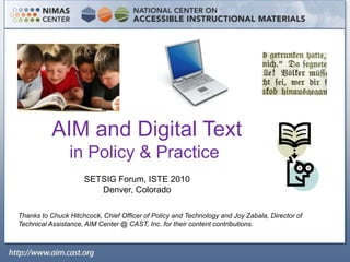  AIM and Digital Text in Policy & Practice SETSIG Forum, ISTE 2010 Denver, Colorado Thanks to Chuck Hitchcock, Chief Officer of Policy and Technology and Joy Zabala, Director of Technical Assistance, AIM Center @ CAST, Inc. for their content contributions. 
