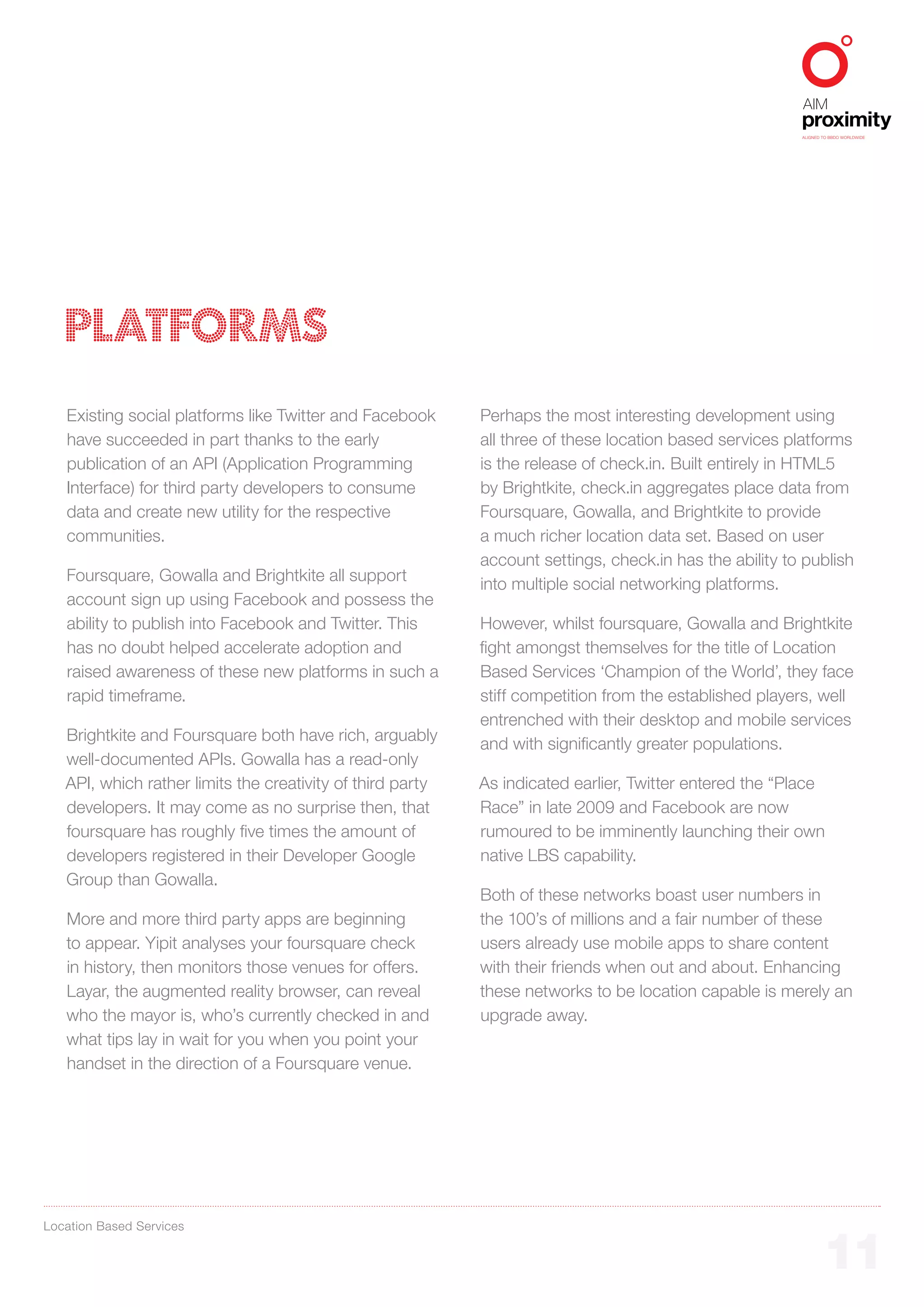 ALIGNED TO BBDO WORLDWIDE




   PLATFORMS
   Existing social platforms like Twitter and Facebook      Perhaps the most interesting development using
   have succeeded in part thanks to the early               all three of these location based services platforms
   publication of an API (Application Programming           is the release of check.in. Built entirely in HTML5
   Interface) for third party developers to consume         by Brightkite, check.in aggregates place data from
   data and create new utility for the respective           Foursquare, Gowalla, and Brightkite to provide
   communities.                                             a much richer location data set. Based on user
                                                            account settings, check.in has the ability to publish
   Foursquare, Gowalla and Brightkite all support
                                                            into multiple social networking platforms.
   account sign up using Facebook and possess the
   ability to publish into Facebook and Twitter. This       However, whilst foursquare, Gowalla and Brightkite
   has no doubt helped accelerate adoption and              fight amongst themselves for the title of Location
   raised awareness of these new platforms in such a        Based Services ‘Champion of the World’, they face
   rapid timeframe.                                         stiff competition from the established players, well
                                                            entrenched with their desktop and mobile services
   Brightkite and Foursquare both have rich, arguably
                                                            and with significantly greater populations.
   well-documented APIs. Gowalla has a read-only
   API, which rather limits the creativity of third party   As indicated earlier, Twitter entered the “Place
   developers. It may come as no surprise then, that        Race” in late 2009 and Facebook are now
   foursquare has roughly five times the amount of          rumoured to be imminently launching their own
   developers registered in their Developer Google          native LBS capability.
   Group than Gowalla.
                                                            Both of these networks boast user numbers in
   More and more third party apps are beginning             the 100’s of millions and a fair number of these
   to appear. Yipit analyses your foursquare check          users already use mobile apps to share content
   in history, then monitors those venues for offers.       with their friends when out and about. Enhancing
   Layar, the augmented reality browser, can reveal         these networks to be location capable is merely an
   who the mayor is, who’s currently checked in and         upgrade away.
   what tips lay in wait for you when you point your
   handset in the direction of a Foursquare venue.




Location Based Services


                                                                                                                 11
 