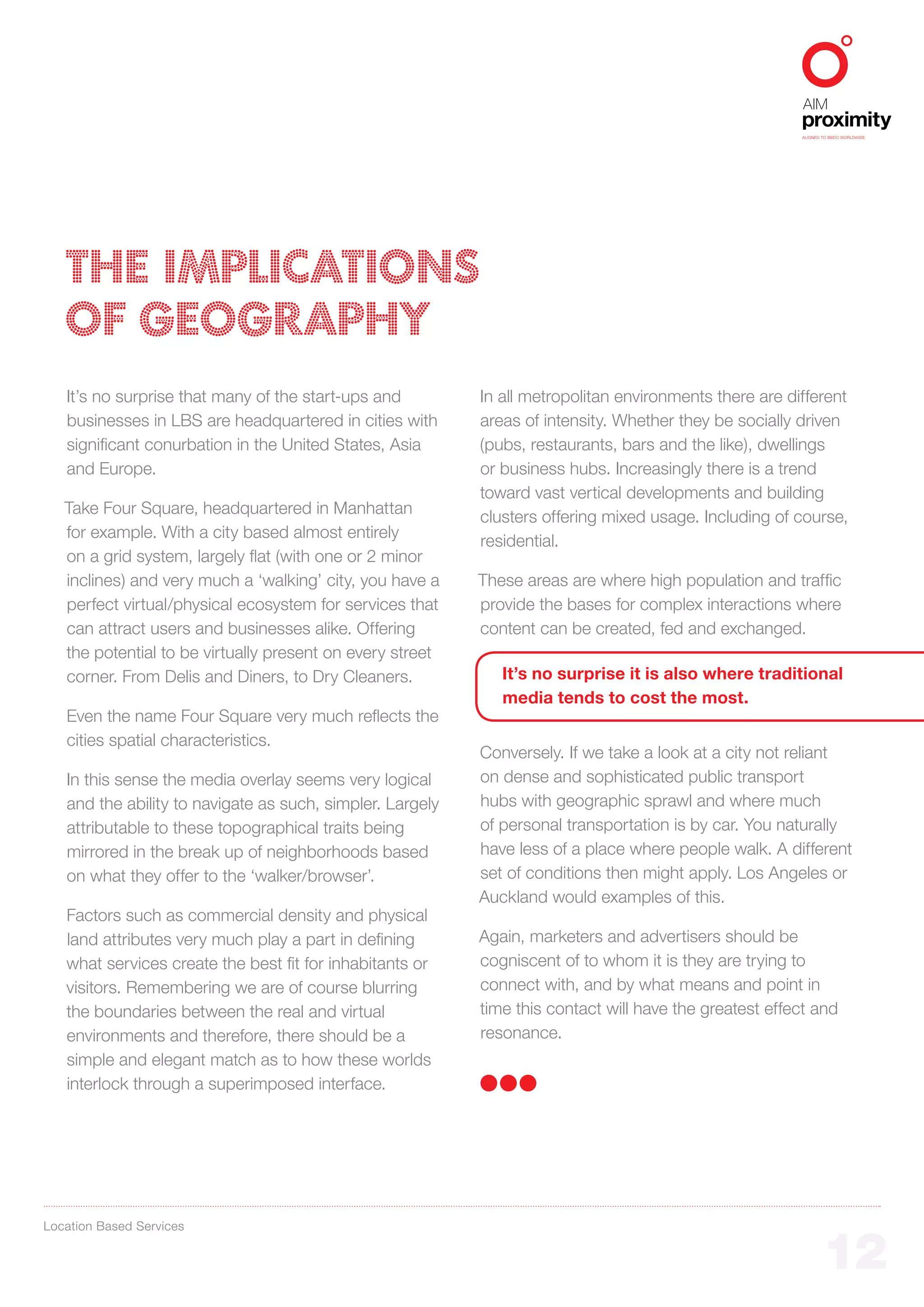 ALIGNED TO BBDO WORLDWIDE




   THE IMPLICATIONS
   OF GEOGRAPHY
   It’s no surprise that many of the start-ups and         In all metropolitan environments there are different
   businesses in LBS are headquartered in cities with      areas of intensity. Whether they be socially driven
   significant conurbation in the United States, Asia      (pubs, restaurants, bars and the like), dwellings
   and Europe.                                             or business hubs. Increasingly there is a trend
                                                           toward vast vertical developments and building
   Take Four Square, headquartered in Manhattan
                                                           clusters offering mixed usage. Including of course,
   for example. With a city based almost entirely
                                                           residential.
   on a grid system, largely flat (with one or 2 minor
   inclines) and very much a ‘walking’ city, you have a    These areas are where high population and traffic
   perfect virtual/physical ecosystem for services that    provide the bases for complex interactions where
   can attract users and businesses alike. Offering        content can be created, fed and exchanged.
   the potential to be virtually present on every street
   corner. From Delis and Diners, to Dry Cleaners.            It’s no surprise it is also where traditional
                                                              media tends to cost the most.
   Even the name Four Square very much reflects the
   cities spatial characteristics.
                                                           Conversely. If we take a look at a city not reliant
   In this sense the media overlay seems very logical      on dense and sophisticated public transport
   and the ability to navigate as such, simpler. Largely   hubs with geographic sprawl and where much
   attributable to these topographical traits being        of personal transportation is by car. You naturally
   mirrored in the break up of neighborhoods based         have less of a place where people walk. A different
   on what they offer to the ‘walker/browser’.             set of conditions then might apply. Los Angeles or
                                                           Auckland would examples of this.
   Factors such as commercial density and physical
   land attributes very much play a part in defining       Again, marketers and advertisers should be
   what services create the best fit for inhabitants or    cogniscent of to whom it is they are trying to
   visitors. Remembering we are of course blurring         connect with, and by what means and point in
   the boundaries between the real and virtual             time this contact will have the greatest effect and
   environments and therefore, there should be a           resonance.
   simple and elegant match as to how these worlds
   interlock through a superimposed interface.




Location Based Services


                                                                                                                12
 