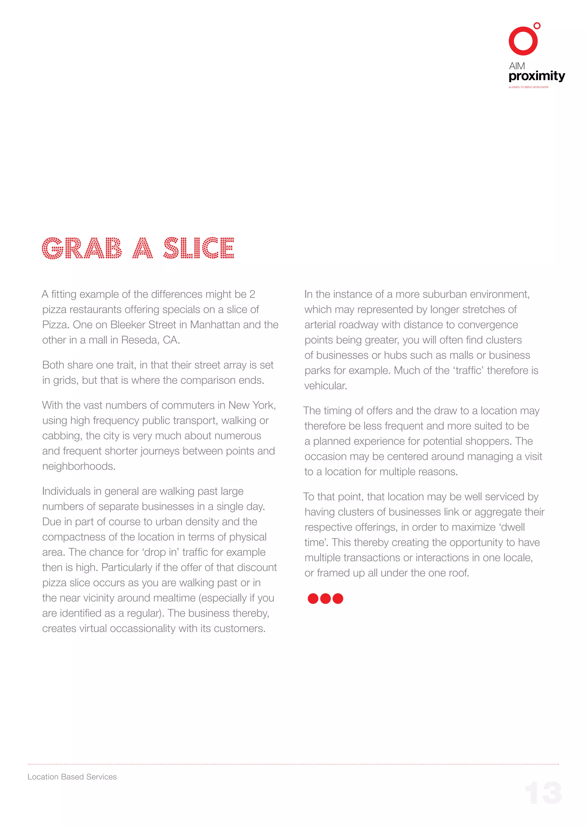 ALIGNED TO BBDO WORLDWIDE




   GRAB A SLICE
   A fitting example of the differences might be 2            In the instance of a more suburban environment,
   pizza restaurants offering specials on a slice of          which may represented by longer stretches of
   Pizza. One on Bleeker Street in Manhattan and the          arterial roadway with distance to convergence
   other in a mall in Reseda, CA.                             points being greater, you will often find clusters
                                                              of businesses or hubs such as malls or business
   Both share one trait, in that their street array is set
                                                              parks for example. Much of the ‘traffic’ therefore is
   in grids, but that is where the comparison ends.
                                                              vehicular.
   With the vast numbers of commuters in New York,
                                                              The timing of offers and the draw to a location may
   using high frequency public transport, walking or
                                                              therefore be less frequent and more suited to be
   cabbing, the city is very much about numerous
                                                              a planned experience for potential shoppers. The
   and frequent shorter journeys between points and
                                                              occasion may be centered around managing a visit
   neighborhoods.
                                                              to a location for multiple reasons.
   Individuals in general are walking past large
                                                              To that point, that location may be well serviced by
   numbers of separate businesses in a single day.
                                                              having clusters of businesses link or aggregate their
   Due in part of course to urban density and the
                                                              respective offerings, in order to maximize ‘dwell
   compactness of the location in terms of physical
                                                              time’. This thereby creating the opportunity to have
   area. The chance for ‘drop in’ traffic for example
                                                              multiple transactions or interactions in one locale,
   then is high. Particularly if the offer of that discount
                                                              or framed up all under the one roof.
   pizza slice occurs as you are walking past or in
   the near vicinity around mealtime (especially if you
   are identified as a regular). The business thereby,
   creates virtual occassionality with its customers.




Location Based Services


                                                                                                                    13
 