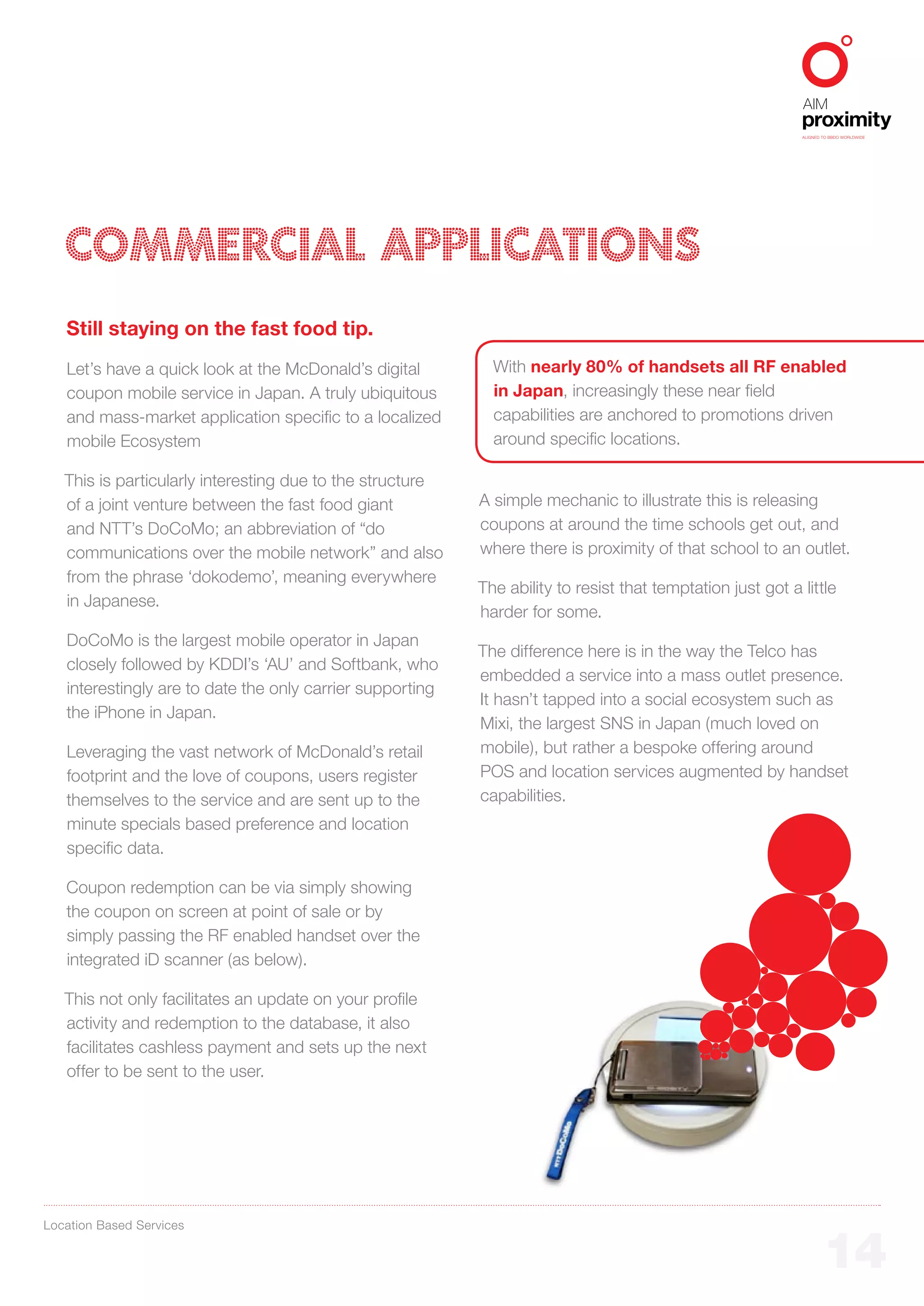 ALIGNED TO BBDO WORLDWIDE




   COMMERCIAL APPLICATIONS
   Still staying on the fast food tip.
   Let’s have a quick look at the McDonald’s digital         With nearly 80% of handsets all RF enabled
   coupon mobile service in Japan. A truly ubiquitous        in Japan, increasingly these near field
   and mass-market application specific to a localized       capabilities are anchored to promotions driven
   mobile Ecosystem                                          around specific locations.

   This is particularly interesting due to the structure
   of a joint venture between the fast food giant          A simple mechanic to illustrate this is releasing
   and NTT’s DoCoMo; an abbreviation of “do                coupons at around the time schools get out, and
   communications over the mobile network” and also        where there is proximity of that school to an outlet.
   from the phrase ‘dokodemo’, meaning everywhere
                                                           The ability to resist that temptation just got a little
   in Japanese.
                                                           harder for some.
   DoCoMo is the largest mobile operator in Japan
                                                           The difference here is in the way the Telco has
   closely followed by KDDI’s ‘AU’ and Softbank, who
                                                           embedded a service into a mass outlet presence.
   interestingly are to date the only carrier supporting
                                                           It hasn’t tapped into a social ecosystem such as
   the iPhone in Japan.
                                                           Mixi, the largest SNS in Japan (much loved on
   Leveraging the vast network of McDonald’s retail        mobile), but rather a bespoke offering around
   footprint and the love of coupons, users register       POS and location services augmented by handset
   themselves to the service and are sent up to the        capabilities.
   minute specials based preference and location
   specific data.

   Coupon redemption can be via simply showing
   the coupon on screen at point of sale or by
   simply passing the RF enabled handset over the
   integrated iD scanner (as below).

   This not only facilitates an update on your profile
   activity and redemption to the database, it also
   facilitates cashless payment and sets up the next
   offer to be sent to the user.




Location Based Services


                                                                                                                    14
 