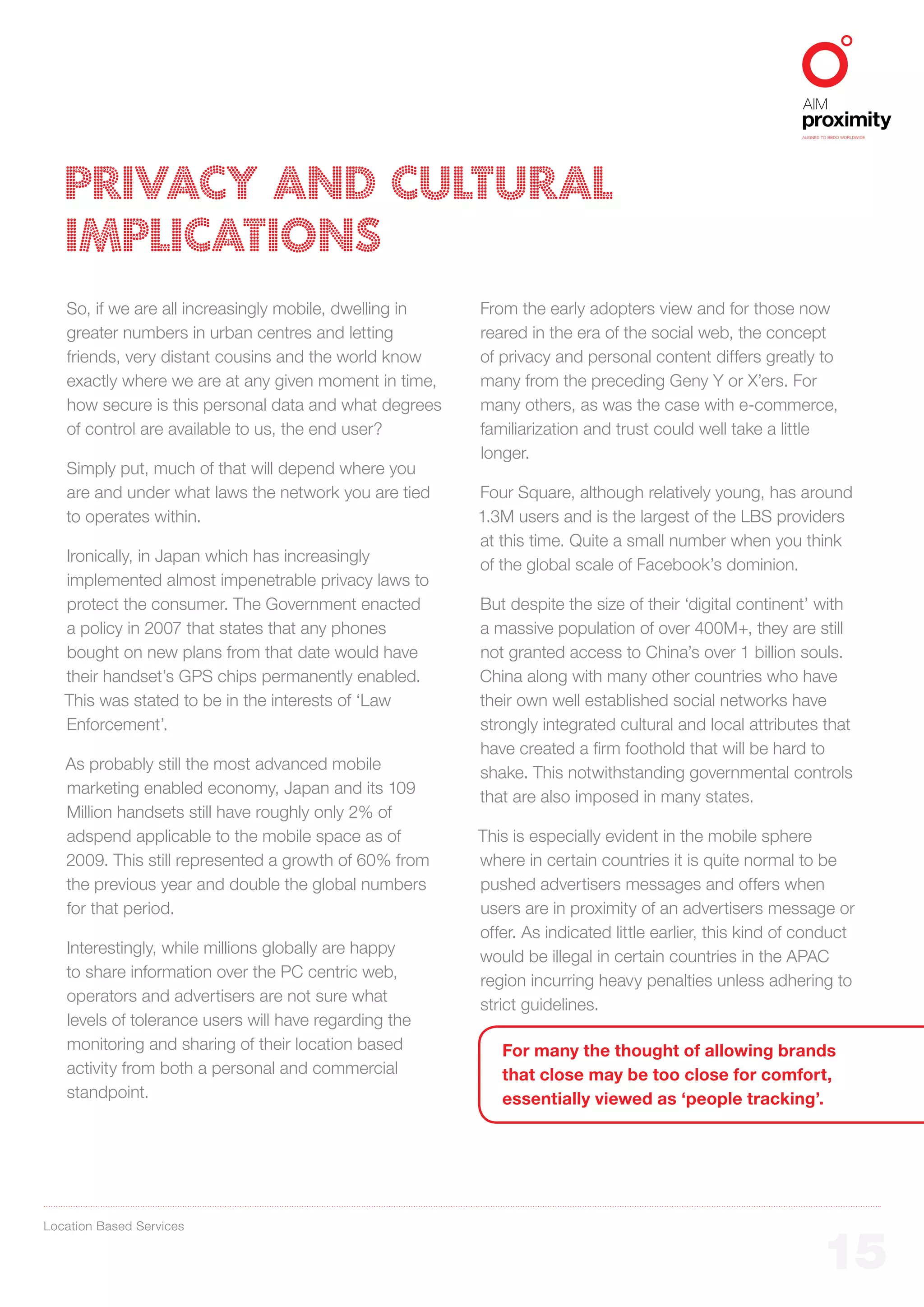 ALIGNED TO BBDO WORLDWIDE




   PRIVACY AND CULTURAL
   IMPLICATIONS
   So, if we are all increasingly mobile, dwelling in   From the early adopters view and for those now
   greater numbers in urban centres and letting         reared in the era of the social web, the concept
   friends, very distant cousins and the world know     of privacy and personal content differs greatly to
   exactly where we are at any given moment in time,    many from the preceding Geny Y or X’ers. For
   how secure is this personal data and what degrees    many others, as was the case with e-commerce,
   of control are available to us, the end user?        familiarization and trust could well take a little
                                                        longer.
   Simply put, much of that will depend where you
   are and under what laws the network you are tied     Four Square, although relatively young, has around
   to operates within.                                  1.3M users and is the largest of the LBS providers
                                                        at this time. Quite a small number when you think
   Ironically, in Japan which has increasingly
                                                        of the global scale of Facebook’s dominion.
   implemented almost impenetrable privacy laws to
   protect the consumer. The Government enacted         But despite the size of their ‘digital continent’ with
   a policy in 2007 that states that any phones         a massive population of over 400M+, they are still
   bought on new plans from that date would have        not granted access to China’s over 1 billion souls.
   their handset’s GPS chips permanently enabled.       China along with many other countries who have
   This was stated to be in the interests of ‘Law       their own well established social networks have
   Enforcement’.                                        strongly integrated cultural and local attributes that
                                                        have created a firm foothold that will be hard to
   As probably still the most advanced mobile
                                                        shake. This notwithstanding governmental controls
   marketing enabled economy, Japan and its 109
                                                        that are also imposed in many states.
   Million handsets still have roughly only 2% of
   adspend applicable to the mobile space as of         This is especially evident in the mobile sphere
   2009. This still represented a growth of 60% from    where in certain countries it is quite normal to be
   the previous year and double the global numbers      pushed advertisers messages and offers when
   for that period.                                     users are in proximity of an advertisers message or
                                                        offer. As indicated little earlier, this kind of conduct
   Interestingly, while millions globally are happy
                                                        would be illegal in certain countries in the APAC
   to share information over the PC centric web,
                                                        region incurring heavy penalties unless adhering to
   operators and advertisers are not sure what
                                                        strict guidelines.
   levels of tolerance users will have regarding the
   monitoring and sharing of their location based          For many the thought of allowing brands
   activity from both a personal and commercial            that close may be too close for comfort,
   standpoint.                                             essentially viewed as ‘people tracking’.




Location Based Services


                                                                                                                15
 