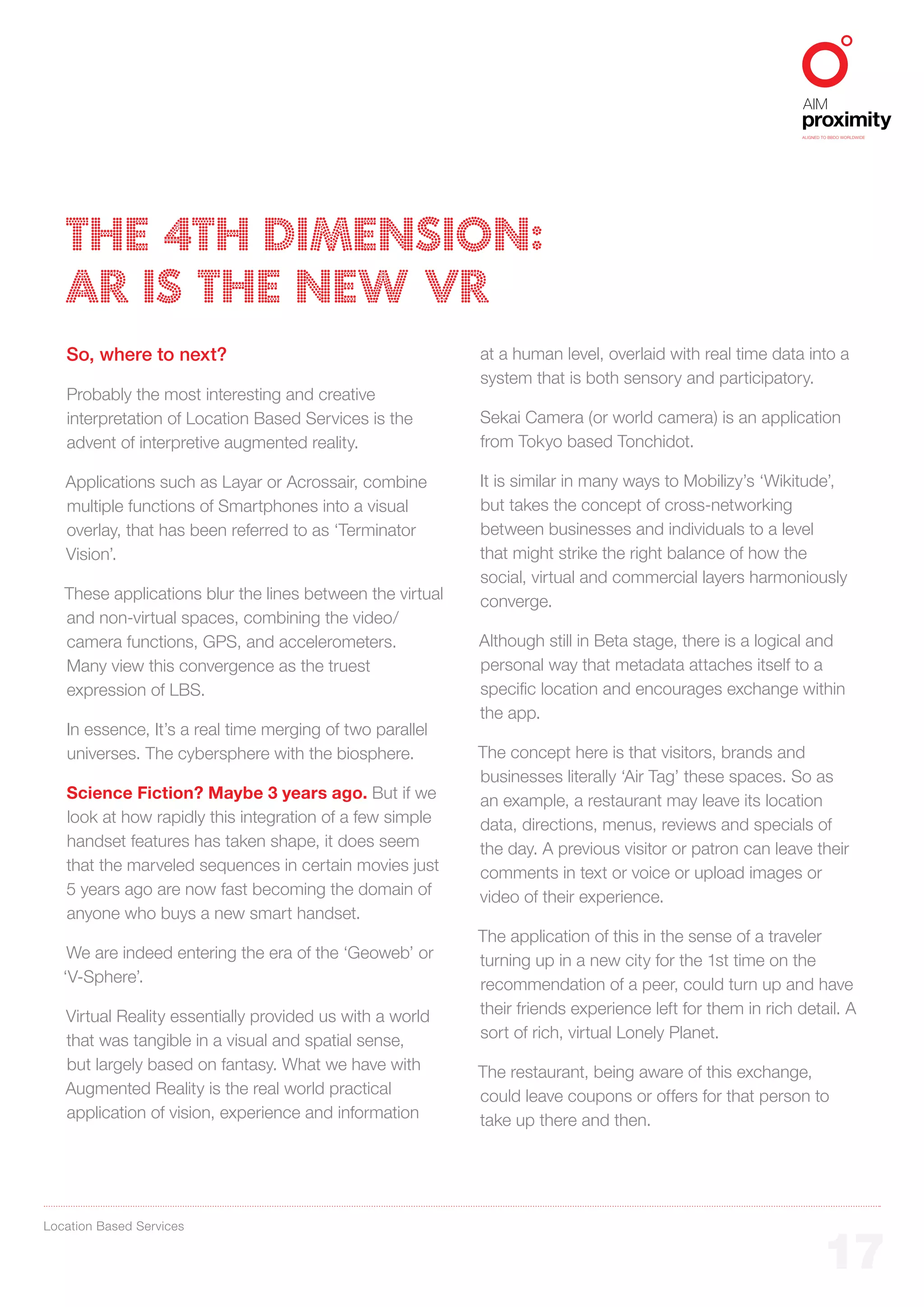 ALIGNED TO BBDO WORLDWIDE




   THE 4TH DIMENSION:
   AR IS THE NEW VR
   So, where to next?                                      at a human level, overlaid with real time data into a
                                                           system that is both sensory and participatory.
   Probably the most interesting and creative
   interpretation of Location Based Services is the        Sekai Camera (or world camera) is an application
   advent of interpretive augmented reality.               from Tokyo based Tonchidot.

   Applications such as Layar or Acrossair, combine        It is similar in many ways to Mobilizy’s ‘Wikitude’,
   multiple functions of Smartphones into a visual         but takes the concept of cross-networking
   overlay, that has been referred to as ‘Terminator       between businesses and individuals to a level
   Vision’.                                                that might strike the right balance of how the
                                                           social, virtual and commercial layers harmoniously
   These applications blur the lines between the virtual   converge.
   and non-virtual spaces, combining the video/
   camera functions, GPS, and accelerometers.              Although still in Beta stage, there is a logical and
   Many view this convergence as the truest                personal way that metadata attaches itself to a
   expression of LBS.                                      specific location and encourages exchange within
                                                           the app.
   In essence, It’s a real time merging of two parallel
   universes. The cybersphere with the biosphere.          The concept here is that visitors, brands and
                                                           businesses literally ‘Air Tag’ these spaces. So as
   Science Fiction? Maybe 3 years ago. But if we           an example, a restaurant may leave its location
   look at how rapidly this integration of a few simple    data, directions, menus, reviews and specials of
   handset features has taken shape, it does seem          the day. A previous visitor or patron can leave their
   that the marveled sequences in certain movies just      comments in text or voice or upload images or
   5 years ago are now fast becoming the domain of         video of their experience.
   anyone who buys a new smart handset.
                                                           The application of this in the sense of a traveler
    We are indeed entering the era of the ‘Geoweb’ or      turning up in a new city for the 1st time on the
   ‘V-Sphere’.                                             recommendation of a peer, could turn up and have
   Virtual Reality essentially provided us with a world    their friends experience left for them in rich detail. A
   that was tangible in a visual and spatial sense,        sort of rich, virtual Lonely Planet.
   but largely based on fantasy. What we have with         The restaurant, being aware of this exchange,
   Augmented Reality is the real world practical           could leave coupons or offers for that person to
   application of vision, experience and information       take up there and then.




Location Based Services


                                                                                                                   17
 