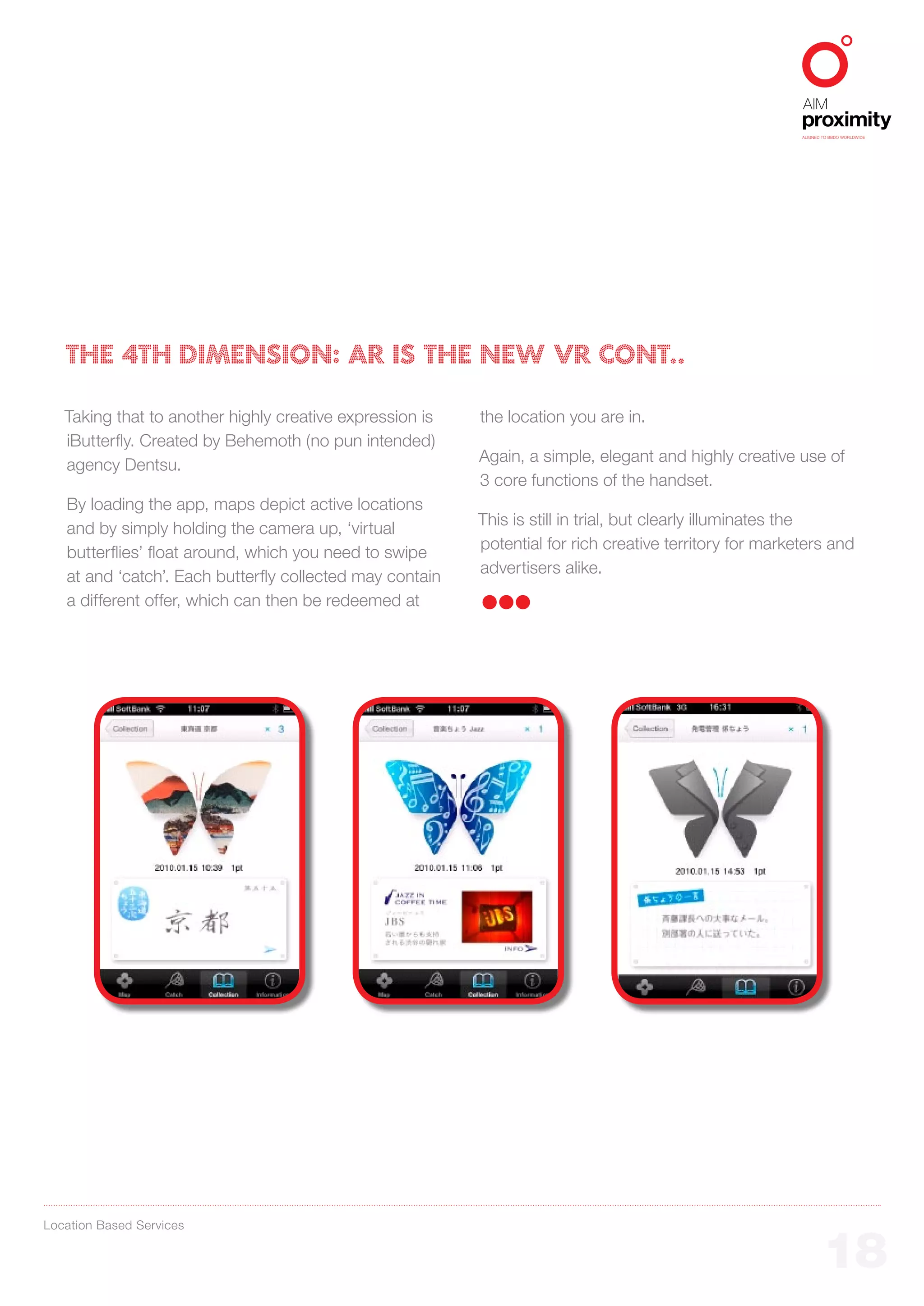 ALIGNED TO BBDO WORLDWIDE




   THE 4th DIMENSION: AR IS THE NEW VR CONT..

   Taking that to another highly creative expression is   the location you are in.
   iButterfly. Created by Behemoth (no pun intended)
                                                          Again, a simple, elegant and highly creative use of
   agency Dentsu.
                                                          3 core functions of the handset.
   By loading the app, maps depict active locations
                                                          This is still in trial, but clearly illuminates the
   and by simply holding the camera up, ‘virtual
                                                          potential for rich creative territory for marketers and
   butterflies’ float around, which you need to swipe
                                                          advertisers alike.
   at and ‘catch’. Each butterfly collected may contain
   a different offer, which can then be redeemed at




Location Based Services


                                                                                                                 18
 