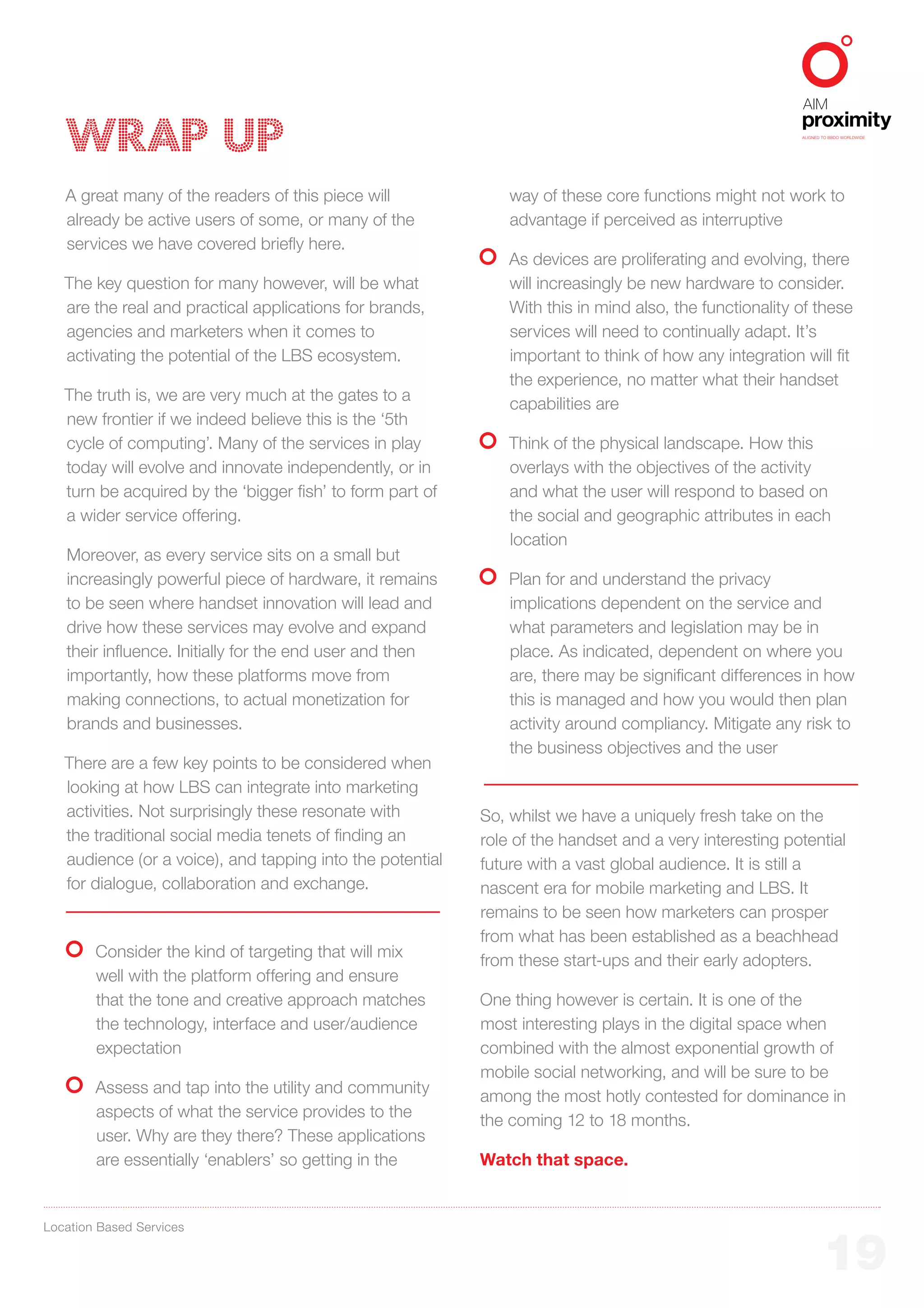 WRAP UP                                                                                               ALIGNED TO BBDO WORLDWIDE




   A great many of the readers of this piece will              way of these core functions might not work to
   already be active users of some, or many of the             advantage if perceived as interruptive
   services we have covered briefly here.
                                                               As devices are proliferating and evolving, there
   The key question for many however, will be what             will increasingly be new hardware to consider.
   are the real and practical applications for brands,         With this in mind also, the functionality of these
   agencies and marketers when it comes to                     services will need to continually adapt. It’s
   activating the potential of the LBS ecosystem.              important to think of how any integration will fit
                                                               the experience, no matter what their handset
   The truth is, we are very much at the gates to a
                                                               capabilities are
   new frontier if we indeed believe this is the ‘5th
   cycle of computing’. Many of the services in play           Think of the physical landscape. How this
   today will evolve and innovate independently, or in         overlays with the objectives of the activity
   turn be acquired by the ‘bigger fish’ to form part of       and what the user will respond to based on
   a wider service offering.                                   the social and geographic attributes in each
                                                               location
   Moreover, as every service sits on a small but
   increasingly powerful piece of hardware, it remains         Plan for and understand the privacy
   to be seen where handset innovation will lead and           implications dependent on the service and
   drive how these services may evolve and expand              what parameters and legislation may be in
   their influence. Initially for the end user and then        place. As indicated, dependent on where you
   importantly, how these platforms move from                  are, there may be significant differences in how
   making connections, to actual monetization for              this is managed and how you would then plan
   brands and businesses.                                      activity around compliancy. Mitigate any risk to
                                                               the business objectives and the user
   There are a few key points to be considered when
   looking at how LBS can integrate into marketing
   activities. Not surprisingly these resonate with        So, whilst we have a uniquely fresh take on the
   the traditional social media tenets of finding an       role of the handset and a very interesting potential
   audience (or a voice), and tapping into the potential   future with a vast global audience. It is still a
   for dialogue, collaboration and exchange.               nascent era for mobile marketing and LBS. It
                                                           remains to be seen how marketers can prosper
                                                           from what has been established as a beachhead
        Consider the kind of targeting that will mix
                                                           from these start-ups and their early adopters.
        well with the platform offering and ensure
        that the tone and creative approach matches        One thing however is certain. It is one of the
        the technology, interface and user/audience        most interesting plays in the digital space when
        expectation                                        combined with the almost exponential growth of
                                                           mobile social networking, and will be sure to be
        Assess and tap into the utility and community
                                                           among the most hotly contested for dominance in
        aspects of what the service provides to the
                                                           the coming 12 to 18 months.
        user. Why are they there? These applications
        are essentially ‘enablers’ so getting in the       Watch that space.


Location Based Services


                                                                                                                 19
 