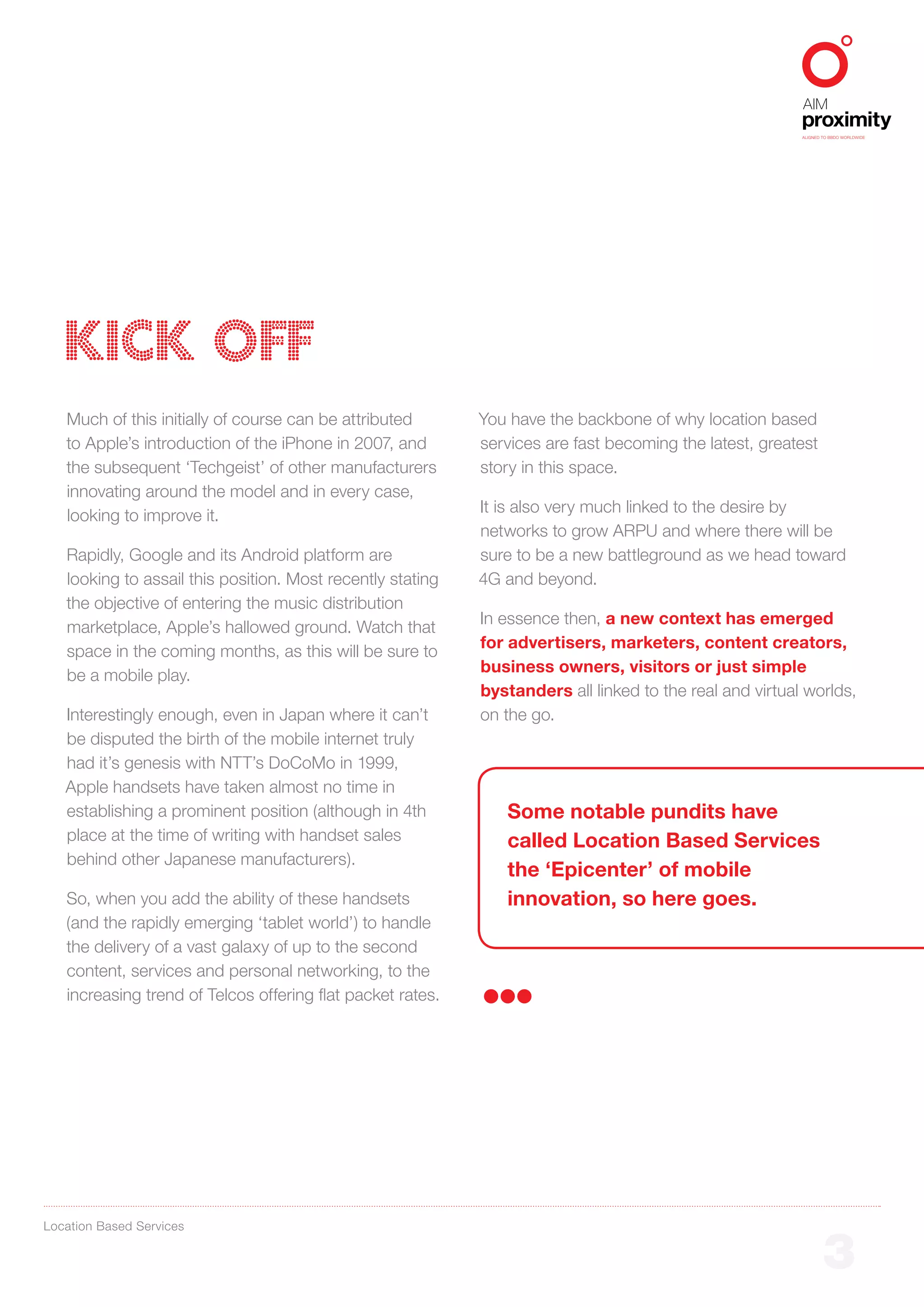 ALIGNED TO BBDO WORLDWIDE




   KICK OFF
   Much of this initially of course can be attributed       You have the backbone of why location based
   to Apple’s introduction of the iPhone in 2007, and       services are fast becoming the latest, greatest
   the subsequent ‘Techgeist’ of other manufacturers        story in this space.
   innovating around the model and in every case,
                                                            It is also very much linked to the desire by
   looking to improve it.
                                                            networks to grow ARPU and where there will be
   Rapidly, Google and its Android platform are             sure to be a new battleground as we head toward
   looking to assail this position. Most recently stating   4G and beyond.
   the objective of entering the music distribution
                                                            In essence then, a new context has emerged
   marketplace, Apple’s hallowed ground. Watch that
                                                            for advertisers, marketers, content creators,
   space in the coming months, as this will be sure to
                                                            business owners, visitors or just simple
   be a mobile play.
                                                            bystanders all linked to the real and virtual worlds,
   Interestingly enough, even in Japan where it can’t       on the go.
   be disputed the birth of the mobile internet truly
   had it’s genesis with NTT’s DoCoMo in 1999,
   Apple handsets have taken almost no time in
   establishing a prominent position (although in 4th          Some notable pundits have
   place at the time of writing with handset sales             called Location Based Services
   behind other Japanese manufacturers).
                                                               the ‘Epicenter’ of mobile
   So, when you add the ability of these handsets              innovation, so here goes.
   (and the rapidly emerging ‘tablet world’) to handle
   the delivery of a vast galaxy of up to the second
   content, services and personal networking, to the
   increasing trend of Telcos offering flat packet rates.




Location Based Services


                                                                                                                 3
 