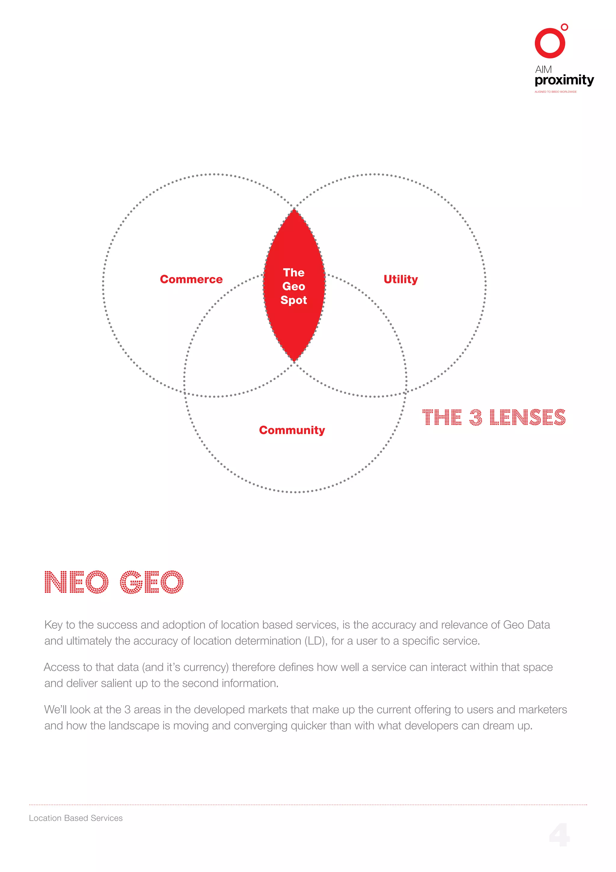 ALIGNED TO BBDO WORLDWIDE




                                                    The
                           Commerce                                       Utility
                                                    Geo
                                                    Spot




                                                Community
                                                                                    The 3 Lenses




   NEO GEO
   Key to the success and adoption of location based services, is the accuracy and relevance of Geo Data
   and ultimately the accuracy of location determination (LD), for a user to a specific service.

   Access to that data (and it’s currency) therefore defines how well a service can interact within that space
   and deliver salient up to the second information.

   We’ll look at the 3 areas in the developed markets that make up the current offering to users and marketers
   and how the landscape is moving and converging quicker than with what developers can dream up.




Location Based Services


                                                                                                                  4
 
