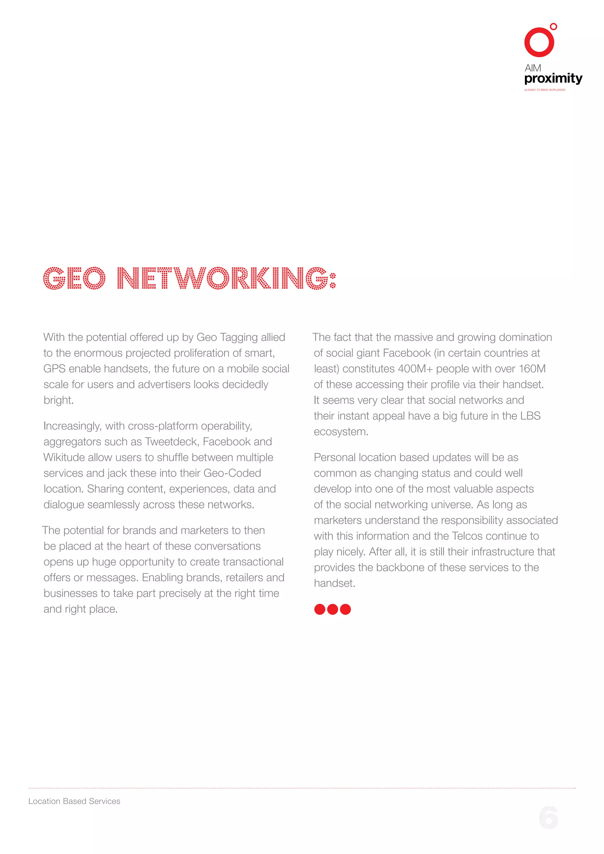 ALIGNED TO BBDO WORLDWIDE




   GEO NETWORKING:
   With the potential offered up by Geo Tagging allied   The fact that the massive and growing domination
   to the enormous projected proliferation of smart,     of social giant Facebook (in certain countries at
   GPS enable handsets, the future on a mobile social    least) constitutes 400M+ people with over 160M
   scale for users and advertisers looks decidedly       of these accessing their profile via their handset.
   bright.                                               It seems very clear that social networks and
                                                         their instant appeal have a big future in the LBS
   Increasingly, with cross-platform operability,
                                                         ecosystem.
   aggregators such as Tweetdeck, Facebook and
   Wikitude allow users to shuffle between multiple      Personal location based updates will be as
   services and jack these into their Geo-Coded          common as changing status and could well
   location. Sharing content, experiences, data and      develop into one of the most valuable aspects
   dialogue seamlessly across these networks.            of the social networking universe. As long as
                                                         marketers understand the responsibility associated
   The potential for brands and marketers to then
                                                         with this information and the Telcos continue to
   be placed at the heart of these conversations
                                                         play nicely. After all, it is still their infrastructure that
   opens up huge opportunity to create transactional
                                                         provides the backbone of these services to the
   offers or messages. Enabling brands, retailers and
                                                         handset.
   businesses to take part precisely at the right time
   and right place.




Location Based Services


                                                                                                                     6
 