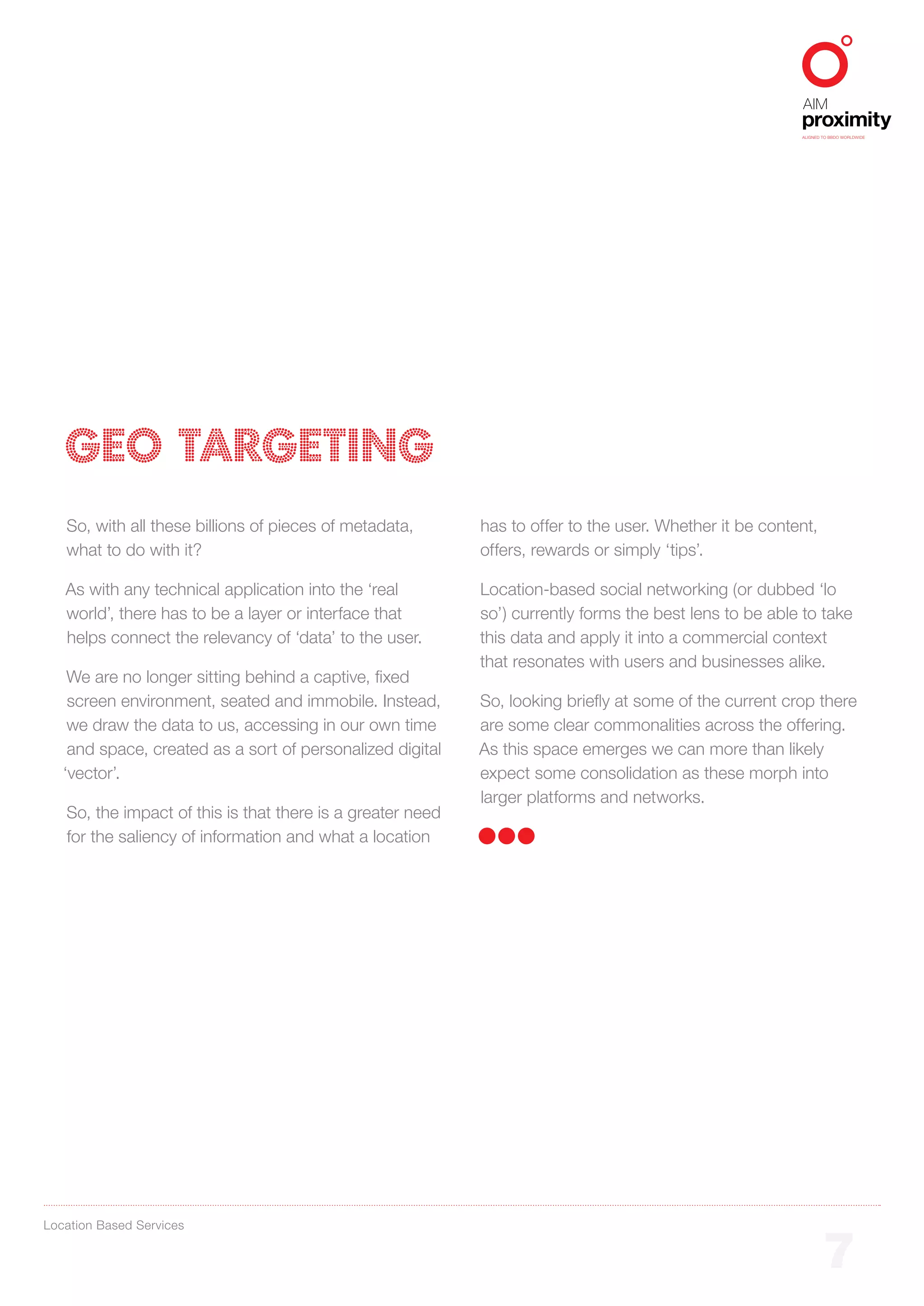 ALIGNED TO BBDO WORLDWIDE




   GEO TARGETING
   So, with all these billions of pieces of metadata,       has to offer to the user. Whether it be content,
   what to do with it?                                      offers, rewards or simply ‘tips’.

   As with any technical application into the ‘real         Location-based social networking (or dubbed ‘lo
   world’, there has to be a layer or interface that        so’) currently forms the best lens to be able to take
   helps connect the relevancy of ‘data’ to the user.       this data and apply it into a commercial context
                                                            that resonates with users and businesses alike.
    We are no longer sitting behind a captive, fixed
    screen environment, seated and immobile. Instead,       So, looking briefly at some of the current crop there
    we draw the data to us, accessing in our own time       are some clear commonalities across the offering.
    and space, created as a sort of personalized digital    As this space emerges we can more than likely
   ‘vector’.                                                expect some consolidation as these morph into
                                                            larger platforms and networks.
   So, the impact of this is that there is a greater need
   for the saliency of information and what a location




Location Based Services


                                                                                                                 7
 