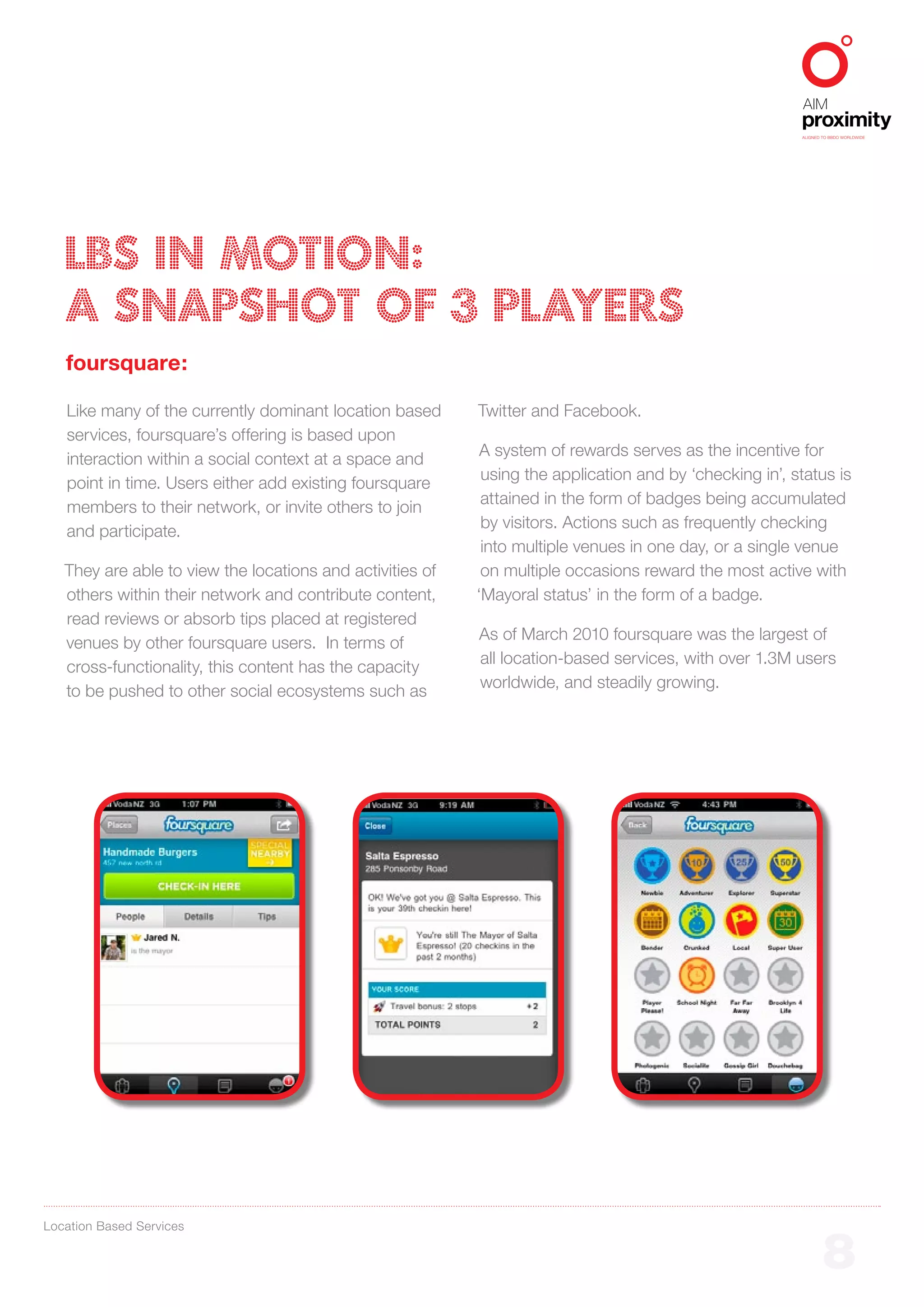 ALIGNED TO BBDO WORLDWIDE




   LBS IN MOTION:
   A SNAPSHOT OF 3 PLAYERS
   foursquare:

   Like many of the currently dominant location based      Twitter and Facebook.
   services, foursquare’s offering is based upon
                                                            A system of rewards serves as the incentive for
   interaction within a social context at a space and
                                                            using the application and by ‘checking in’, status is
   point in time. Users either add existing foursquare
                                                            attained in the form of badges being accumulated
   members to their network, or invite others to join
                                                            by visitors. Actions such as frequently checking
   and participate.
                                                            into multiple venues in one day, or a single venue
   They are able to view the locations and activities of    on multiple occasions reward the most active with
   others within their network and contribute content,     ‘Mayoral status’ in the form of a badge.
   read reviews or absorb tips placed at registered
                                                           As of March 2010 foursquare was the largest of
   venues by other foursquare users. In terms of
                                                           all location-based services, with over 1.3M users
   cross-functionality, this content has the capacity
                                                           worldwide, and steadily growing.
   to be pushed to other social ecosystems such as




Location Based Services


                                                                                                                 8
 