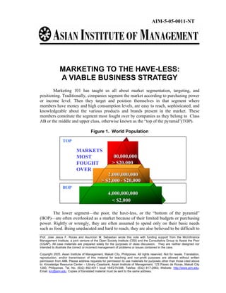 AIM-5-05-0011-NT




               MARKETING TO THE HAVE-LESS:
               A VIABLE BUSINESS STRATEGY
        Marketing 101 has taught us all about market segmentation, targeting, and
positioning. Traditionally, companies segment the market according to purchasing power
or income level. Then they target and position themselves in that segment where
members have money and high consumption levels, are easy to reach, sophisticated, and
knowledgeable about the various products and brands present in the market. These
members constitute the segment most fought over by companies as they belong to Class
AB or the middle and upper class, otherwise known as the “top of the pyramid”(TOP).

                                      Figure 1. World Population

                 TOP

                           MARKETS
                           MOST                       100,000,000
                           FOUGHT                     > $20,000
                           OVER
                                                 2,000,000,000
                                              > $2,000 - $20,000
                 BOP
                                                    4,000,000,000
                                                      < $2,000

       The lower segment—the poor, the have-less, or the “bottom of the pyramid”
(BOP)—are often overlooked as a market because of their limited budgets or purchasing
power. Rightly or wrongly, they are often assumed to spend only on their basic needs
such as food. Being uneducated and hard to reach, they are also believed to be difficult to
Prof. Jose Jesus F. Roces and Asuncion M. Sebastian wrote this note with funding support from the Microfinance
Management Institute, a joint venture of the Open Society Institute (OSI) and the Consultative Group to Assist the Poor
(CGAP). All case materials are prepared solely for the purposes of class discussion. They are neither designed nor
intended to illustrate the correct or incorrect management of problems or issues contained in the case.

Copyright 2005, Asian Institute of Management, Makati City, Philippines. All rights reserved. Not for resale. Translation,
reproduction, and/or transmission of this material for teaching and non-profit purposes are allowed without written
permission from AIM. Please address requests for permission to use materials for purposes other than those cited above
to: Knowledge Resource Center – Library Casebank, Asian Institute of Management, 123 Paseo de Roxas, Makati City
1260, Philippines. Tel. No. (632) 892-4011 local 164/214/398; Telefax: (632) 817-2663; Website: http://www.aim.edu;
Email: krc@aim.edu. Copies of translated material must be sent to the same address.
 