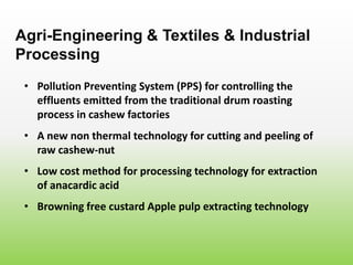 • Pollution Preventing System (PPS) for controlling the
effluents emitted from the traditional drum roasting
process in cashew factories
Agri-Engineering & Textiles & Industrial
Processing
• A new non thermal technology for cutting and peeling of
raw cashew-nut
• Low cost method for processing technology for extraction
of anacardic acid
• Browning free custard Apple pulp extracting technology
 