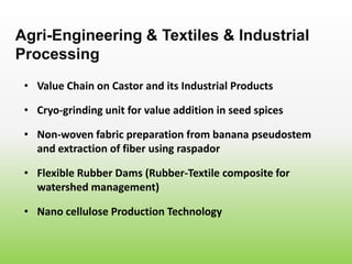 • Value Chain on Castor and its Industrial Products
Agri-Engineering & Textiles & Industrial
Processing
• Cryo-grinding unit for value addition in seed spices
• Non-woven fabric preparation from banana pseudostem
and extraction of fiber using raspador
• Flexible Rubber Dams (Rubber-Textile composite for
watershed management)
• Nano cellulose Production Technology
 