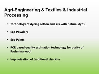 • Technology of dyeing cotton and silk with natural dyes
Agri-Engineering & Textiles & Industrial
Processing
• Eco-Powders
• Eco-Paints
• PCR based quality estimation technology for purity of
Pashmina wool
• Improvisation of traditional charkha
 