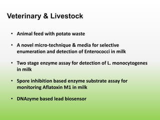 • Animal feed with potato waste
Veterinary & Livestock
• A novel micro-technique & media for selective
enumeration and detection of Enterococci in milk
• Two stage enzyme assay for detection of L. monocytogenes
in milk
• Spore inhibition based enzyme substrate assay for
monitoring Aflatoxin M1 in milk
• DNAzyme based lead biosensor
 