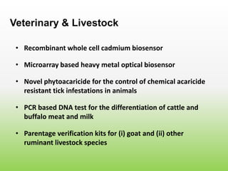 • Recombinant whole cell cadmium biosensor
Veterinary & Livestock
• Microarray based heavy metal optical biosensor
• Novel phytoacaricide for the control of chemical acaricide
resistant tick infestations in animals
• PCR based DNA test for the differentiation of cattle and
buffalo meat and milk
• Parentage verification kits for (i) goat and (ii) other
ruminant livestock species
 