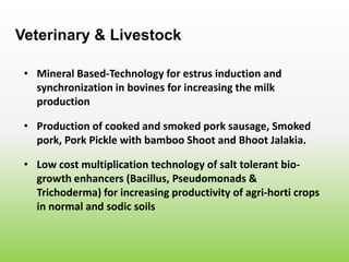 • Mineral Based-Technology for estrus induction and
synchronization in bovines for increasing the milk
production
Veterinary & Livestock
• Production of cooked and smoked pork sausage, Smoked
pork, Pork Pickle with bamboo Shoot and Bhoot Jalakia.
• Low cost multiplication technology of salt tolerant bio-
growth enhancers (Bacillus, Pseudomonads &
Trichoderma) for increasing productivity of agri-horti crops
in normal and sodic soils
 