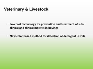 • Low cost technology for prevention and treatment of sub-
clinical and clinical mastitis in bovines
Veterinary & Livestock
• New color based method for detection of detergent in milk
 