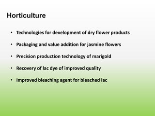• Technologies for development of dry flower products
Horticulture
• Packaging and value addition for jasmine flowers
• Precision production technology of marigold
• Recovery of lac dye of improved quality
• Improved bleaching agent for bleached lac
 
