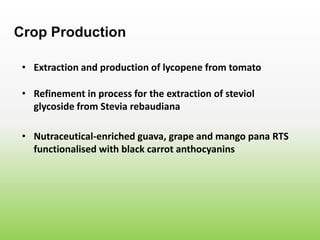 • Extraction and production of lycopene from tomato
Crop Production
• Refinement in process for the extraction of steviol
glycoside from Stevia rebaudiana
• Nutraceutical-enriched guava, grape and mango pana RTS
functionalised with black carrot anthocyanins
 
