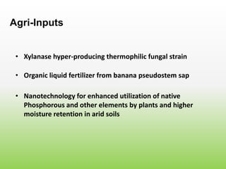 • Xylanase hyper-producing thermophilic fungal strain
Agri-Inputs
• Organic liquid fertilizer from banana pseudostem sap
• Nanotechnology for enhanced utilization of native
Phosphorous and other elements by plants and higher
moisture retention in arid soils
 