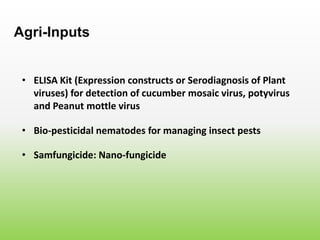 • ELISA Kit (Expression constructs or Serodiagnosis of Plant
viruses) for detection of cucumber mosaic virus, potyvirus
and Peanut mottle virus
Agri-Inputs
• Bio-pesticidal nematodes for managing insect pests
• Samfungicide: Nano-fungicide
 