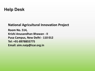 National Agricultural Innovation Project
Help Desk
Room No. 514,
Krishi Anusandhan Bhawan - II
Pusa Campus, New Delhi - 110 012
Tel: +91-8978855775
Email: aim.naip@icar.org.in
 