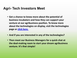 • Get a chance to know more about the potential of
business incubators and how they can support your
venture at our agribusiness pavilion. To know more
about the technologies on display, visit the technologies
page or click here.
Agri- Tech Investors Meet
• And if you are interested in any of the technologies?
• Then meet our Business Managers for a quick chat at
the deal-making room to start your dream agribusiness
venture. It’s that simple!
 