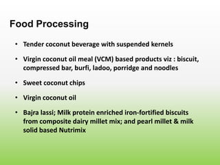 • Tender coconut beverage with suspended kernels
Food Processing
• Virgin coconut oil meal (VCM) based products viz : biscuit,
compressed bar, burfi, ladoo, porridge and noodles
• Sweet coconut chips
• Virgin coconut oil
• Bajra lassi; Milk protein enriched iron-fortified biscuits
from composite dairy millet mix; and pearl millet & milk
solid based Nutrimix
 