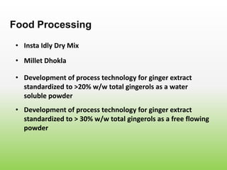 • Insta Idly Dry Mix
Food Processing
• Millet Dhokla
• Development of process technology for ginger extract
standardized to >20% w/w total gingerols as a water
soluble powder
• Development of process technology for ginger extract
standardized to > 30% w/w total gingerols as a free flowing
powder
 