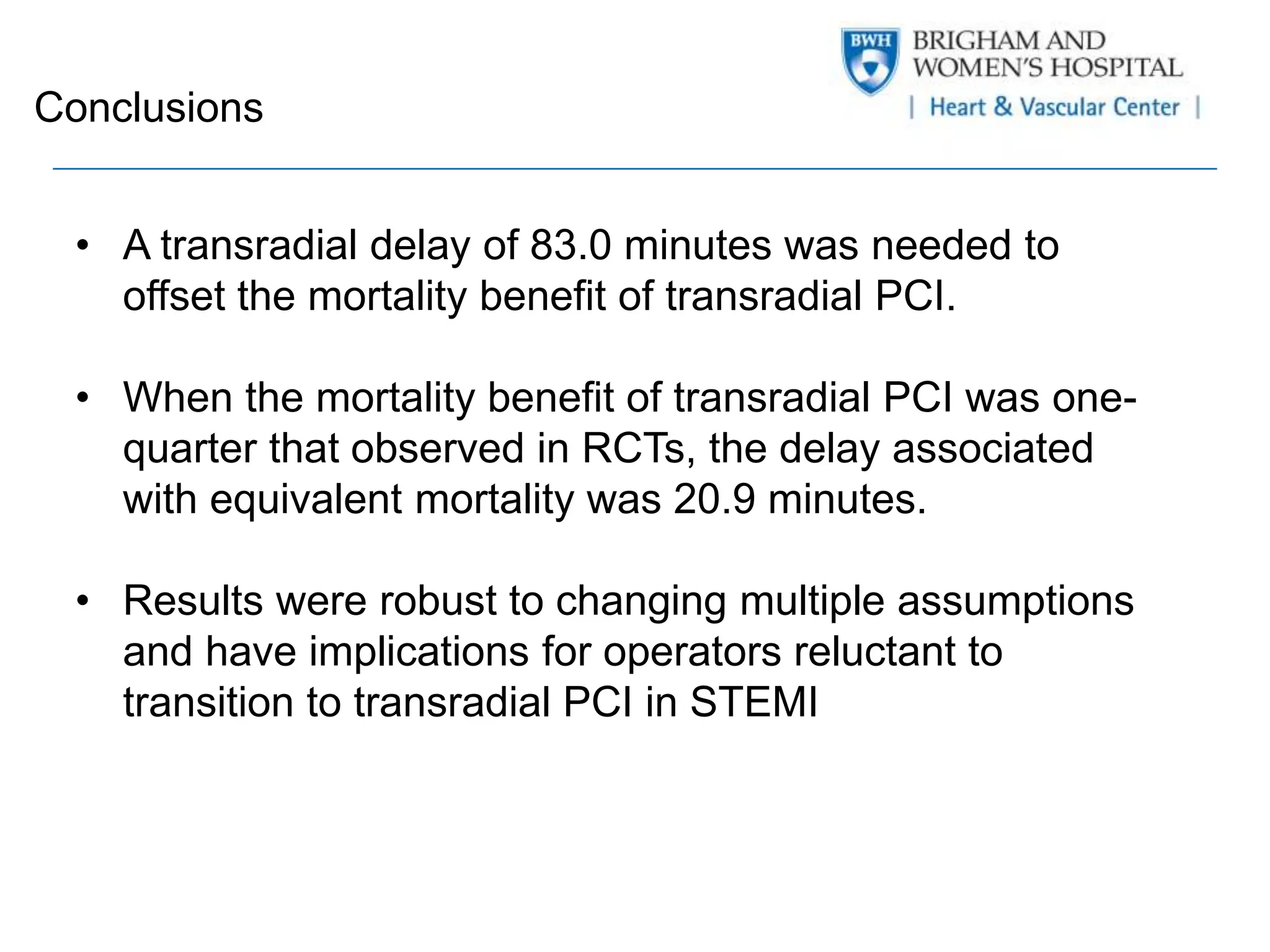 Conclusions 
• A transradial delay of 83.0 minutes was needed to 
offset the mortality benefit of transradial PCI. 
• When the mortality benefit of transradial PCI was one-quarter 
that observed in RCTs, the delay associated 
with equivalent mortality was 20.9 minutes. 
• Results were robust to changing multiple assumptions 
and have implications for operators reluctant to 
transition to transradial PCI in STEMI 
 