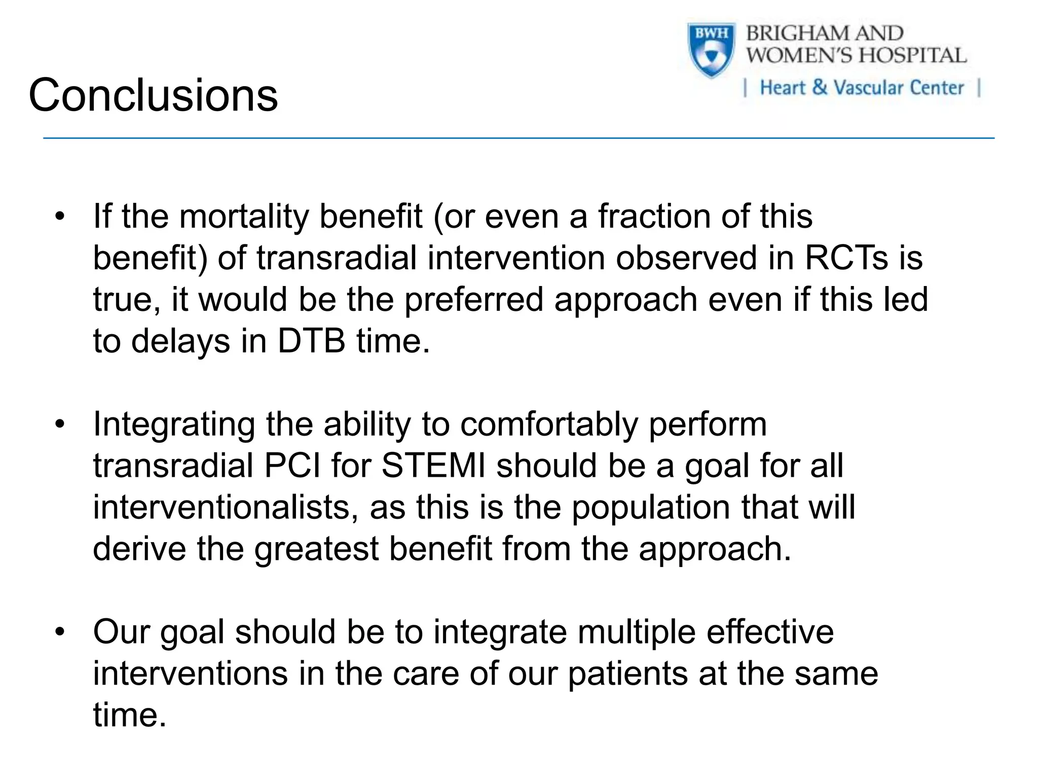 Conclusions 
• If the mortality benefit (or even a fraction of this 
benefit) of transradial intervention observed in RCTs is 
true, it would be the preferred approach even if this led 
to delays in DTB time. 
• Integrating the ability to comfortably perform 
transradial PCI for STEMI should be a goal for all 
interventionalists, as this is the population that will 
derive the greatest benefit from the approach. 
• Our goal should be to integrate multiple effective 
interventions in the care of our patients at the same 
time. 
