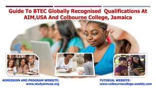 Guide To BTEC Globally Recognised Qualifications At
AIM,USA And Colbourne College, Jamaica
,
ADMISSION AND PROGRAM WEBSITE:
www.studyaimusa.org
TUTORIAL WEBSITE:
www.colbournecollege.weebly.com
 