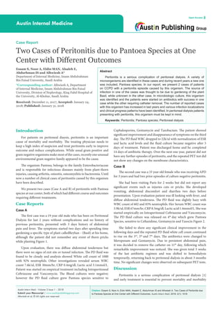Citation: Essam S, Noor A, Eldin MAN, Alsaleh E, Abdurhman IS and Alhwiesh A. Two Cases of Peritonitis due
to Pantoea Species at One Center with Different Outcomes. Austin Intern Med. 2018; 3(1): 1018.
Austin Intern Med - Volume 3 Issue 1 - 2018
Submit your Manuscript | www.austinpublishinggroup.com
Alhwiesh et al. © All rights are reserved
Austin Internal Medicine
Open Access
Abstract
Peritonitis is a serious complication of peritoneal dialysis. A variety of
microorganisms are identified in these cases and during recent years a new one
was included, Pantoea species. In our report, we present 2 cases of patients
on CCPD with a peritonitis episode caused by this organism. The source of
infection in one of the cases was thought to be due to gardening of the plant
Basil, while unknown in the other case. In microbiologic culture, this organism
was identified and the patients were started on antibiotics with success in one
case while the other requiring catheter removal. The number of reported cases
with this organism has increased in last years and various infection localizations
and clinical progress patterns have been identified. In peritoneal dialysis patients
presenting with peritonitis, this organism must be kept in mind.
Keywards: Peritonitis; Pantoea species; Peritoneal dialysis
Introduction
For patients on peritoneal diaysis, peritonitis is an important
cause of mortality and morbidity. The treating physician needs to
keep a high index of suspicion and treat peritonitis early to improve
outcome and reduce complications. While usual gram positive and
gram negative organisms make most of the cases, recently one unusual
environmental gram negative family appeared to be the cause.
The organism Pantoea, belongs to the family Enterobacteriaceae
and is responsible for infectious diseases mainly from plant-thorn
injuries, causing arthritis, osteoitis, osteomyelitis to bacteremia. Until
now a number of clinical cases of peritonitis caused by this organism
have been described.
We present two cases (Case A and B) of peritonitis with Pantoea
species at our center, both of which had different course and outcomes
requiring different treatments.
Case Reports
Case A
The first case was a 19 year old male who has been on Peritoneal
Dialysis for last 2 years without complications and no history of
previous peritonitis, presented with 3 days history of abdominal
pain and fever. The symptoms started two days after spending time
gardening a specific type of plant calledReyhan - (Basil) at his home,
although the patient did not remember any event of thorn pricks
while planting Figure 1.
Upon evaluation, there was diffuse abdominal tenderness but
there were no signs of exit site or tunnel infection. The PD fluid was
found to be cloudy and analysis showed White cell count of 1000
with 92% neutrophils. Other investigations revealed serum WBC
count 7.6k/ul, ESR 30mm/hr, CRP 0.4mg/dl, Lactic acid 3.1mmol/L.
Patient was started on empirical treatment including Intraperitoneal
Ceftriaxone and Vancomycin. The Blood cultures were negative;
however the PD fluid culture grew Pantoea species sensitive to
Case Report
Two Cases of Peritonitis due to Pantoea Species at One
Center with Different Outcomes
Essam S, Noor A, Eldin MAN, Alsaleh E,
Abdurhman IS and Alhwiesh A*
Department of Internal Medicine, Imam Abdulrahman
Bin Faisal University, Saudi Arabia
*Corresponding author: Alhwiesh A, Department
of Internal Medicine, Imam Abdulrahman Bin Faisal
University, Division of Nephrology, King Fahd Hospital of
the University, Al-Khobar, Saudi Arabia
Received: December 11, 2017; Accepted: January 24,
2018; Published: January 31, 2018
Cephalosporins, Gentamycin and Tazobactam. The patient showed
significant improvement and disappearance of symptoms on the third
day. The PD fluid WBC dropped to 22k/ul with normalization of ESR
and lactic acid levels and the fluid culture became negative after 5
days of treatment. Patient was discharged home and he completed
14 days of antibiotic therapy. Over the next one year, patient did not
have any further episodes of peritonitis, and the repeated PET test did
not show any changes on the membrane characteristics.
Case B
The second case was a 33 year old female who was receiving APD
for 3 years and had two prior episodes of culture negative peritonitis.
She had been visiting Paris for 2 weeks but did not report any
significant events such as injuries cuts or pricks. She developed
vomiting, abdominal discomfort and diarrhea two days before
presentation. Upon evaluation patient was ill looking with fever, and
diffuse abdominal tenderness. The PD fluid was slightly hazy with
WBC count of 602 and 83% neutrophils. Her Serum WBC count was
3.9k/ul, ESR 67mm/hr, CRP 8.3mg/dl, Lactic acid 1.4mmol/L. She was
started empirically on Intraperitoneal Ceftriaxone and Vancomycin.
The PD fluid culture was released on 4th
day which grew Pantoea
Species, sensitive to Ceftazidime, Gentamycin and Tazocin Figure 2.
She failed to show any significant clinical improvement in the
following days and the repeated PD fluid white cell count continued
to rise on the 3rd
, 5th
and 7th
days. The antibiotics were changed to
Meropenam and Gentamycin. Due to persistent abdominal pain,
it was decided to remove the catheter on 11th
day, following which
remarkable improvement was noticed. She was given total 3 weeks
of the last antibiotic regimen and was shifted to hemodialysis
temporarily, returning back to peritoneal dialysis in about 3 months
time. No significant changes were observed on subsequent PET tests.
Discussion
Peritonitis is a serious complication of peritoneal dialysis [1]
and early treatment is essential to prevent mortality and morbidity
 
