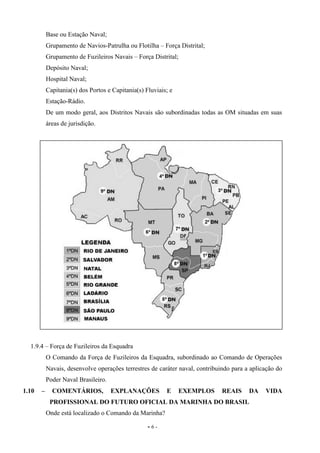 - 6 -
Base ou Estação Naval;
Grupamento de Navios-Patrulha ou Flotilha – Força Distrital;
Grupamento de Fuzileiros Navais – Força Distrital;
Depósito Naval;
Hospital Naval;
Capitania(s) dos Portos e Capitania(s) Fluviais; e
Estação-Rádio.
De um modo geral, aos Distritos Navais são subordinadas todas as OM situadas em suas
áreas de jurisdição.
1.9.4 – Força de Fuzileiros da Esquadra
O Comando da Força de Fuzileiros da Esquadra, subordinado ao Comando de Operações
Navais, desenvolve operações terrestres de caráter naval, contribuindo para a aplicação do
Poder Naval Brasileiro.
1.10 – COMENTÁRIOS, EXPLANAÇÕES E EXEMPLOS REAIS DA VIDA
PROFISSIONAL DO FUTURO OFICIAL DA MARINHA DO BRASIL
Onde está localizado o Comando da Marinha?
 
