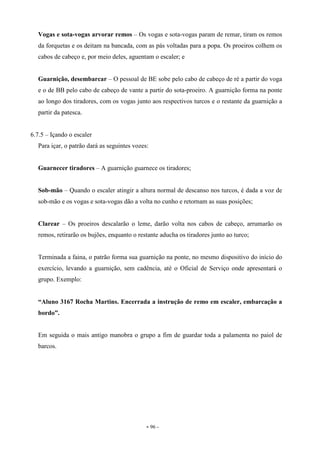 - 96 -
Vogas e sota-vogas arvorar remos – Os vogas e sota-vogas param de remar, tiram os remos
da forquetas e os deitam na bancada, com as pás voltadas para a popa. Os proeiros colhem os
cabos de cabeço e, por meio deles, aguentam o escaler; e
Guarnição, desembarcar – O pessoal de BE sobe pelo cabo de cabeço de ré a partir do voga
e o de BB pelo cabo de cabeço de vante a partir do sota-proeiro. A guarnição forma na ponte
ao longo dos tiradores, com os vogas junto aos respectivos turcos e o restante da guarnição a
partir da patesca.
6.7.5 – Içando o escaler
Para içar, o patrão dará as seguintes vozes:
Guarnecer tiradores – A guarnição guarnece os tiradores;
Sob-mão – Quando o escaler atingir a altura normal de descanso nos turcos, é dada a voz de
sob-mão e os vogas e sota-vogas dão a volta no cunho e retornam as suas posições;
Clarear – Os proeiros descalarão o leme, darão volta nos cabos de cabeço, arrumarão os
remos, retirarão os bujões, enquanto o restante aducha os tiradores junto ao turco;
Terminada a faina, o patrão forma sua guarnição na ponte, no mesmo dispositivo do início do
exercício, levando a guarnição, sem cadência, até o Oficial de Serviço onde apresentará o
grupo. Exemplo:
“Aluno 3167 Rocha Martins. Encerrada a instrução de remo em escaler, embarcação a
bordo”.
Em seguida o mais antigo manobra o grupo a fim de guardar toda a palamenta no paiol de
barcos.
 