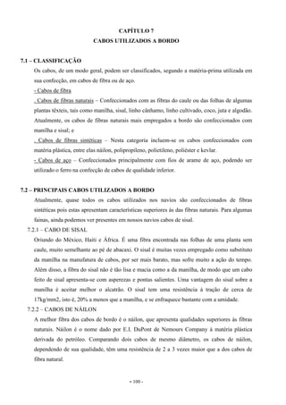 - 100 -
CAPÍTULO 7
CABOS UTILIZADOS A BORDO
7.1 – CLASSIFICAÇÃO
Os cabos, de um modo geral, podem ser classificados, segundo a matéria-prima utilizada em
sua confecção, em cabos de fibra ou de aço.
- Cabos de fibra
. Cabos de fibras naturais – Confeccionados com as fibras do caule ou das folhas de algumas
plantas têxteis, tais como manilha, sisal, linho cânhamo, linho cultivado, coco, juta e algodão.
Atualmente, os cabos de fibras naturais mais empregados a bordo são confeccionados com
manilha e sisal; e
. Cabos de fibras sintéticas – Nesta categoria incluem-se os cabos confeccionados com
matéria plástica, entre elas náilon, polipropileno, polietileno, poliéster e kevlar.
- Cabos de aço – Confeccionados principalmente com fios de arame de aço, podendo ser
utilizado o ferro na confecção de cabos de qualidade inferior.
7.2 – PRINCIPAIS CABOS UTILIZADOS A BORDO
Atualmente, quase todos os cabos utilizados nos navios são confeccionados de fibras
sintéticas pois estas apresentam características superiores às das fibras naturais. Para algumas
fainas, ainda podemos ver presentes em nossos navios cabos de sisal.
7.2.1 – CABO DE SISAL
Oriundo do México, Haiti e África. É uma fibra encontrada nas folhas de uma planta sem
caule, muito semelhante ao pé de abacaxi. O sisal é muitas vezes empregado como substituto
da manilha na manufatura de cabos, por ser mais barato, mas sofre muito a ação do tempo.
Além disso, a fibra do sisal não é tão lisa e macia como a da manilha, de modo que um cabo
feito de sisal apresenta-se com asperezas e pontas salientes. Uma vantagem do sisal sobre a
manilha é aceitar melhor o alcatrão. O sisal tem uma resistência à tração de cerca de
17kg/mm2, isto é, 20% a menos que a manilha, e se enfraquece bastante com a umidade.
7.2.2 – CABOS DE NÁILON
A melhor fibra dos cabos de bordo é o náilon, que apresenta qualidades superiores às fibras
naturais. Náilon é o nome dado por E.I. DuPont de Nemours Company à matéria plástica
derivada do petróleo. Comparando dois cabos de mesmo diâmetro, os cabos de náilon,
dependendo de sua qualidade, têm uma resistência de 2 a 3 vezes maior que a dos cabos de
fibra natural.
 