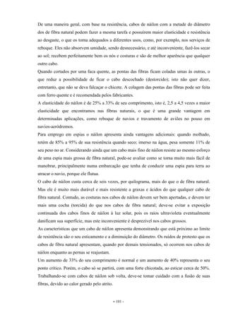 - 101 -
De uma maneira geral, com base na resistência, cabos de náilon com a metade do diâmetro
dos de fibra natural podem fazer a mesma tarefa e possuírem maior elasticidade e resistência
ao desgaste, o que os torna adequados a diferentes usos, como, por exemplo, nos serviços de
reboque. Eles não absorvem umidade, sendo desnecessário, e até inconveniente, fazê-los secar
ao sol; recebem perfeitamente bem os nós e costuras e são de melhor aparência que qualquer
outro cabo.
Quando cortados por uma faca quente, as pontas das fibras ficam coladas umas às outras, o
que reduz a possibilidade de ficar o cabo descochado (destorcido); isto não quer dizer,
entretanto, que não se deva falcaçar o chicote. A colagem das pontas das fibras pode ser feita
com ferro quente e é recomendada pelos fabricantes.
A elasticidade do náilon é de 25% a 33% de seu comprimento, isto é, 2,5 a 4,5 vezes a maior
elasticidade que encontramos nas fibras naturais, o que é uma grande vantagem em
determinadas aplicações, como reboque de navios e travamento de aviões no pouso em
navios-aeródromos.
Para emprego em espias o náilon apresenta ainda vantagens adicionais: quando molhado,
retém de 85% a 95% de sua resistência quando seco; imerso na água, pesa somente 11% de
seu peso no ar. Considerando ainda que um cabo mais fino de náilon resiste ao mesmo esforço
de uma espia mais grossa de fibra natural, pode-se avaliar como se torna muito mais fácil de
manobrar, principalmente numa embarcação que tenha de conduzir uma espia para terra ao
atracar o navio, porque ele flutua.
O cabo de náilon custa cerca de seis vezes, por quilograma, mais do que o de fibra natural.
Mas ele é muito mais durável e mais resistente a graxas e ácidos do que qualquer cabo de
fibra natural. Contudo, as costuras nos cabos de náilon devem ser bem apertadas, e devem ter
mais uma cocha (torcida) do que nos cabos de fibra natural; deve-se evitar a exposição
continuada dos cabos finos de náilon à luz solar, pois os raios ultravioleta eventualmente
danificam sua superfície, mas este inconveniente é desprezível nos cabos grossos.
As características que um cabo de náilon apresenta demonstrando que está próximo ao limite
de resistência são o seu esticamento e a diminuição do diâmetro. Os ruídos de protesto que os
cabos de fibra natural apresentam, quando por demais tensionados, só ocorrem nos cabos de
náilon enquanto as pernas se reajustam.
Um aumento de 33% do seu comprimento é normal e um aumento de 40% representa o seu
ponto crítico. Porém, o cabo só se partirá, com uma forte chicotada, ao esticar cerca de 50%.
Trabalhando-se com cabos de náilon sob volta, deve-se tomar cuidado com a fusão de suas
fibras, devido ao calor gerado pelo atrito.
 